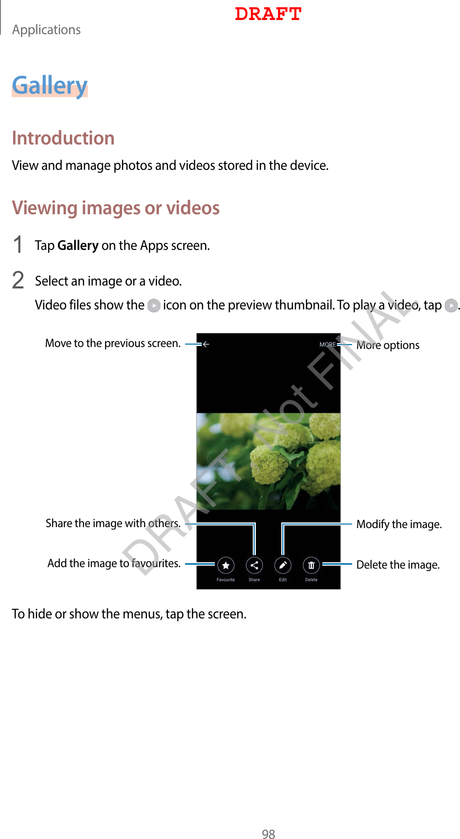Applications98GalleryIntroductionView and manage photos and videos stored in the device.Viewing images or videos1  Tap Gallery on the Apps screen.2  Select an image or a video.Video files show the   icon on the preview thumbnail. To play a video, tap  .More optionsMove to the previous screen.Add the image to favourites.Share the image with others.Delete the image.Modify the image.To hide or show the menus, tap the screen.DRAFTDRAFT, Not FINAL