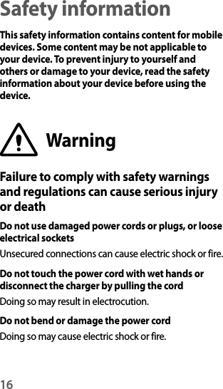 16Safety informationThis safety information contains content for mobile devices. Some content may be not applicable to your device. To prevent injury to yourself and others or damage to your device, read the safety information about your device before using the device.WarningFailure to comply with safety warnings and regulations can cause serious injury or deathDo not use damaged power cords or plugs, or loose electrical socketsUnsecured connections can cause electric shock or fire.Do not touch the power cord with wet hands or disconnect the charger by pulling the cordDoing so may result in electrocution.Do not bend or damage the power cordDoing so may cause electric shock or fire.