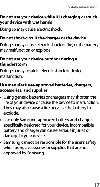 17Safety informationDo not use your device while it is charging or touch your device with wet handsDoing so may cause electric shock.Do not short-circuit the charger or the deviceDoing so may cause electric shock or fire, or the battery may malfunction or explode.Do not use your device outdoor during a thunderstormDoing so may result in electric shock or device malfunction.Use manufacturer-approved batteries, chargers, accessories, and supplies• Using generic batteries or chargers may shorten the life of your device or cause the device to malfunction. They may also cause a fire or cause the battery to explode.• Use only Samsung-approved battery and charger specifically designed for your device. Incompatible battery and charger can cause serious injuries or damage to your device.• Samsung cannot be responsible for the user’s safety when using accessories or supplies that are not approved by Samsung.