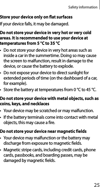 25Safety informationStore your device only on flat surfacesIf your device falls, it may be damaged.Do not store your device in very hot or very cold areas. It is recommended to use your device at temperatures from 5 °C to 35 °C• Do not store your device in very hot areas such asinside a car in the summertime. Doing so may cause the screen to malfunction, result in damage to the device, or cause the battery to explode.• Do not expose your device to direct sunlight forextended periods of time (on the dashboard of a car, for example).• Store the battery at temperatures from 0 °C to 45 °C.Do not store your device with metal objects, such as coins, keys, and necklaces• Your device may be scratched or may malfunction.• If the battery terminals come into contact with metalobjects, this may cause a fire.Do not store your device near magnetic fields• Your device may malfunction or the battery maydischarge from exposure to magnetic fields.• Magnetic stripe cards, including credit cards, phonecards, passbooks, and boarding passes, may be damaged by magnetic fields.
