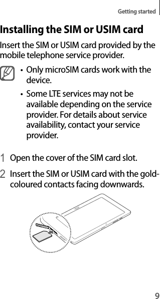 9Getting startedInstalling the SIM or USIM cardInsert the SIM or USIM card provided by the mobile telephone service provider.• Only microSIM cards work with thedevice.• Some LTE services may not beavailable depending on the serviceprovider. For details about service availability, contact your service provider.1 Open the cover of the SIM card slot.2 Insert the SIM or USIM card with the gold-coloured contacts facing downwards.