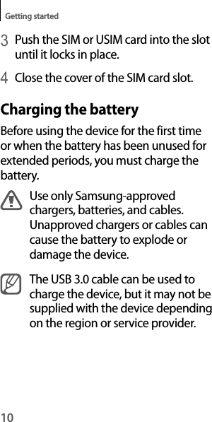 10Getting started3 Push the SIM or USIM card into the slot until it locks in place.4 Close the cover of the SIM card slot.Charging the batteryBefore using the device for the first time or when the battery has been unused for extended periods, you must charge the battery.Use only Samsung-approved chargers, batteries, and cables. Unapproved chargers or cables can cause the battery to explode or damage the device.The USB 3.0 cable can be used to charge the device, but it may not be supplied with the device depending on the region or service provider.