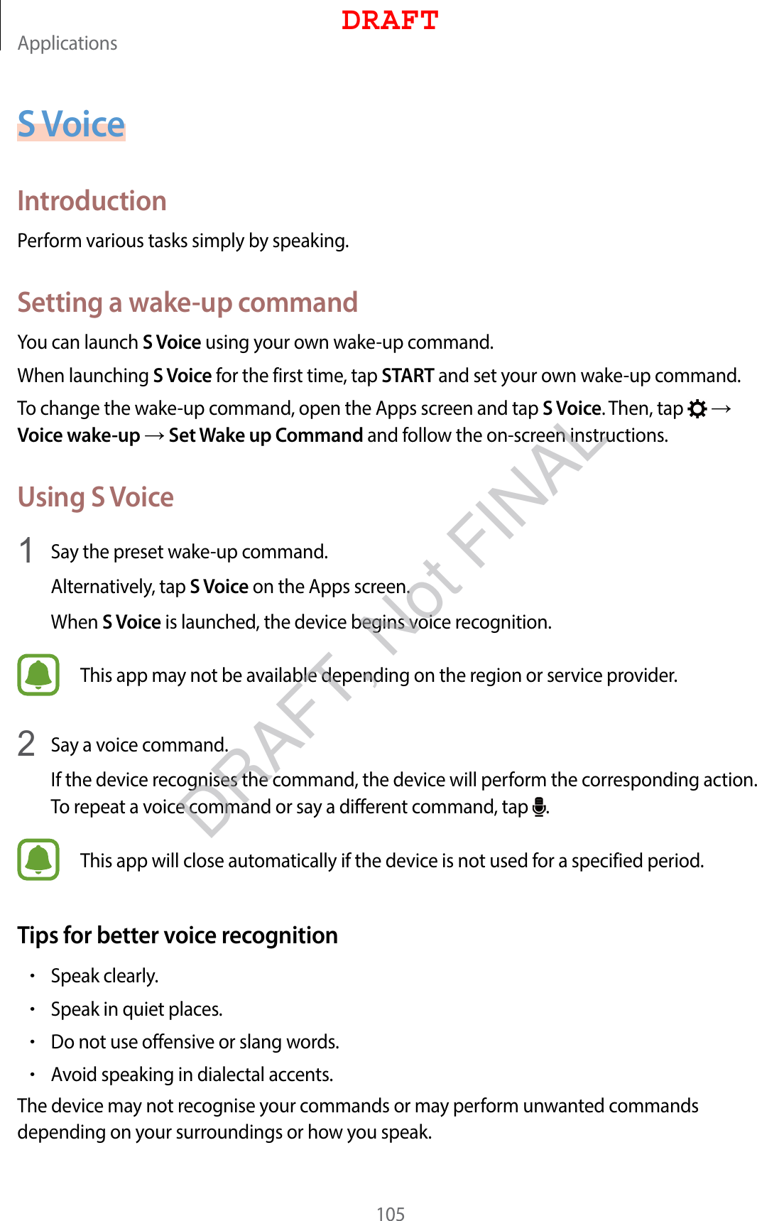 Applications105S VoiceIntroductionPerform various tasks simply by speaking.Setting a wake-up commandYou can launch S Voice using your own wake-up command.When launching S Voice for the first time, tap START and set your own wake-up command.To change the wake-up command, open the Apps screen and tap S Voice. Then, tap    Voice wake-up  Set Wake up Command and follow the on-screen instructions.Using S Voice1  Say the preset wake-up command.Alternatively, tap S Voice on the Apps screen.When S Voice is launched, the device begins voice recognition.This app may not be available depending on the region or service provider.2  Say a voice command.If the device recognises the command, the device will perform the corresponding action. To repeat a voice command or say a different command, tap  .This app will close automatically if the device is not used for a specified period.Tips for better voice recognition•Speak clearly.•Speak in quiet places.•Do not use offensive or slang words.•Avoid speaking in dialectal accents.The device may not recognise your commands or may perform unwanted commands depending on your surroundings or how you speak.DRAFTDRAFT, Not FINAL