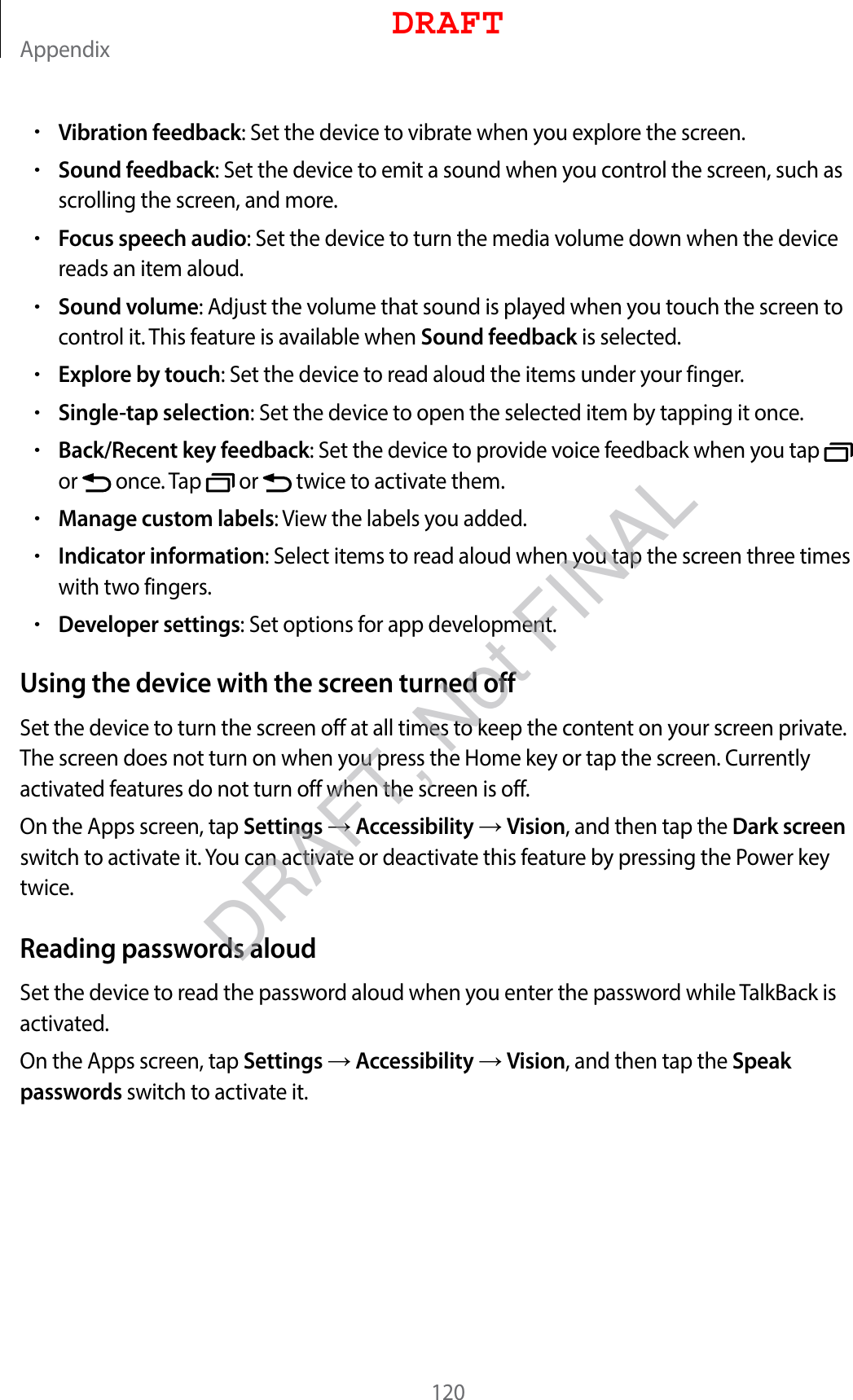 Appendix120•Vibration feedback: Set the device to vibrate when you explore the screen.•Sound feedback: Set the device to emit a sound when you control the screen, such as scrolling the screen, and more.•Focus speech audio: Set the device to turn the media volume down when the device reads an item aloud.•Sound volume: Adjust the volume that sound is played when you touch the screen to control it. This feature is available when Sound feedback is selected.•Explore by touch: Set the device to read aloud the items under your finger.•Single-tap selection: Set the device to open the selected item by tapping it once.•Back/Recent key feedback: Set the device to provide voice feedback when you tap   or   once. Tap   or   twice to activate them.•Manage custom labels: View the labels you added.•Indicator information: Select items to read aloud when you tap the screen three times with two fingers.•Developer settings: Set options for app development.Using the device with the screen turned offSet the device to turn the screen off at all times to keep the content on your screen private. The screen does not turn on when you press the Home key or tap the screen. Currently activated features do not turn off when the screen is off.On the Apps screen, tap Settings  Accessibility  Vision, and then tap the Dark screen switch to activate it. You can activate or deactivate this feature by pressing the Power key twice.Reading passwords aloudSet the device to read the password aloud when you enter the password while TalkBack is activated.On the Apps screen, tap Settings  Accessibility  Vision, and then tap the Speak passwords switch to activate it.DRAFTDRAFT, Not FINAL