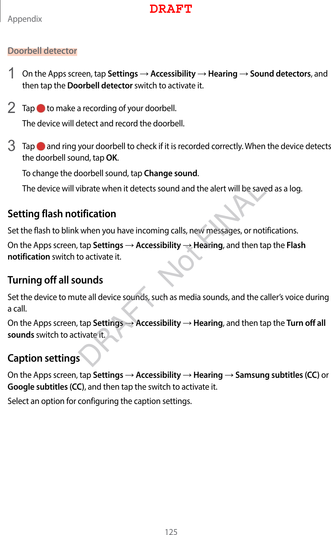 Appendix125Doorbell detector1  On the Apps screen, tap Settings  Accessibility  Hearing  Sound detectors, and then tap the Doorbell detector switch to activate it.2  Tap   to make a recording of your doorbell.The device will detect and record the doorbell.3  Tap   and ring your doorbell to check if it is recorded correctly. When the device detects the doorbell sound, tap OK.To change the doorbell sound, tap Change sound.The device will vibrate when it detects sound and the alert will be saved as a log.Setting flash notificationSet the flash to blink when you have incoming calls, new messages, or notifications.On the Apps screen, tap Settings  Accessibility  Hearing, and then tap the Flash notification switch to activate it.Turning off all soundsSet the device to mute all device sounds, such as media sounds, and the caller’s voice during a call.On the Apps screen, tap Settings  Accessibility  Hearing, and then tap the Turn off all sounds switch to activate it.Caption settingsOn the Apps screen, tap Settings  Accessibility  Hearing  Samsung subtitles (CC) or Google subtitles (CC), and then tap the switch to activate it.Select an option for configuring the caption settings.DRAFTDRAFT, Not FINAL