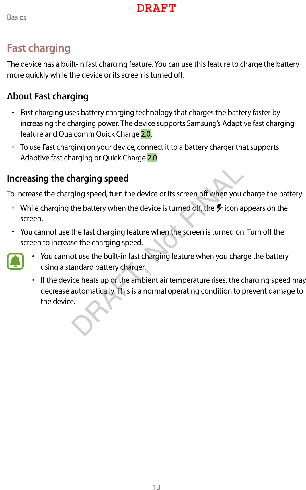 Basics13Fast chargingThe device has a built-in fast charging feature. You can use this feature to charge the battery more quickly while the device or its screen is turned off.About Fast charging•Fast charging uses battery charging technology that charges the battery faster by increasing the charging power. The device supports Samsung’s Adaptive fast charging feature and Qualcomm Quick Charge 2.0.•To use Fast charging on your device, connect it to a battery charger that supports Adaptive fast charging or Quick Charge 2.0.Increasing the charging speedTo increase the charging speed, turn the device or its screen off when you charge the battery.•While charging the battery when the device is turned off, the   icon appears on the screen.•You cannot use the fast charging feature when the screen is turned on. Turn off the screen to increase the charging speed.•You cannot use the built-in fast charging feature when you charge the battery using a standard battery charger.•If the device heats up or the ambient air temperature rises, the charging speed may decrease automatically. This is a normal operating condition to prevent damage to the device.DRAFTDRAFT, Not FINAL
