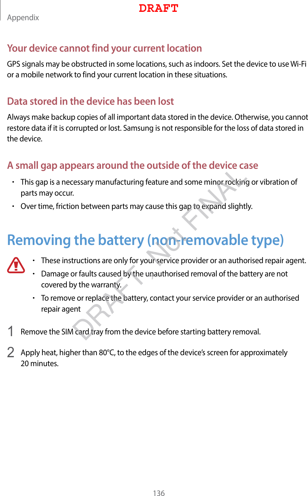 Appendix136Your device cannot find your current locationGPS signals may be obstructed in some locations, such as indoors. Set the device to use Wi-Fi or a mobile network to find your current location in these situations.Data stored in the device has been lostAlways make backup copies of all important data stored in the device. Otherwise, you cannot restore data if it is corrupted or lost. Samsung is not responsible for the loss of data stored in the device.A small gap appears around the outside of the device case•This gap is a necessary manufacturing feature and some minor rocking or vibration of parts may occur.•Over time, friction between parts may cause this gap to expand slightly.Removing the battery (non-removable type)•These instructions are only for your service provider or an authorised repair agent.•Damage or faults caused by the unauthorised removal of the battery are not covered by the warranty.•To remove or replace the battery, contact your service provider or an authorised repair agent1  Remove the SIM card tray from the device before starting battery removal.2  Apply heat, higher than 80°C, to the edges of the device’s screen for approximately 20 minutes.DRAFTDRAFT, Not FINAL