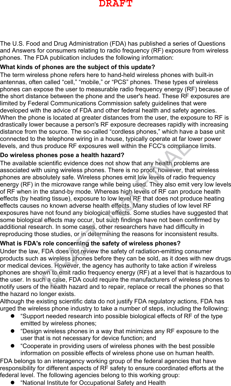 The U.S. Food and Drug Administration (FDA) has published a series of Questions and Answers for consumers relating to radio frequency (RF) exposure from wireless phones. The FDA publication includes the following information: What kinds of phones are the subject of this update? The term wireless phone refers here to hand-held wireless phones with built-in antennas, often called “cell,” “mobile,” or “PCS” phones. These types of wireless phones can expose the user to measurable radio frequency energy (RF) because of the short distance between the phone and the user&apos;s head. These RF exposures are limited by Federal Communications Commission safety guidelines that were developed with the advice of FDA and other federal health and safety agencies. When the phone is located at greater distances from the user, the exposure to RF is drastically lower because a person&apos;s RF exposure decreases rapidly with increasing distance from the source. The so-called “cordless phones,” which have a base unit connected to the telephone wiring in a house, typically operate at far lower power levels, and thus produce RF exposures well within the FCC&apos;s compliance limits. Do wireless phones pose a health hazard? The available scientific evidence does not show that any health problems are associated with using wireless phones. There is no proof, however, that wireless phones are absolutely safe. Wireless phones emit low levels of radio frequency energy (RF) in the microwave range while being used. They also emit very low levels of RF when in the stand-by mode. Whereas high levels of RF can produce health effects (by heating tissue), exposure to low level RF that does not produce heating effects causes no known adverse health effects. Many studies of low level RF exposures have not found any biological effects. Some studies have suggested that some biological effects may occur, but such findings have not been confirmed by additional research. In some cases, other researchers have had difficulty in reproducing those studies, or in determining the reasons for inconsistent results. What is FDA&apos;s role concerning the safety of wireless phones? Under the law, FDA does not review the safety of radiation-emitting consumer products such as wireless phones before they can be sold, as it does with new drugs or medical devices. However, the agency has authority to take action if wireless phones are shown to emit radio frequency energy (RF) at a level that is hazardous to the user. In such a case, FDA could require the manufacturers of wireless phones to notify users of the health hazard and to repair, replace or recall the phones so that the hazard no longer exists. Although the existing scientific data do not justify FDA regulatory actions, FDA has urged the wireless phone industry to take a number of steps, including the following: “Support needed research into possible biological effects of RF of the typeemitted by wireless phones;“Design wireless phones in a way that minimizes any RF exposure to theuser that is not necessary for device function; and“Cooperate in providing users of wireless phones with the best possibleinformation on possible effects of wireless phone use on human health.FDA belongs to an interagency working group of the federal agencies that have responsibility for different aspects of RF safety to ensure coordinated efforts at the federal level. The following agencies belong to this working group: “National Institute for Occupational Safety and HealthDRAFTDRAFT, Not FINAL