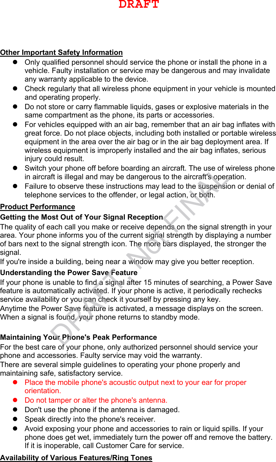 Other Important Safety Information Only qualified personnel should service the phone or install the phone in avehicle. Faulty installation or service may be dangerous and may invalidateany warranty applicable to the device.Check regularly that all wireless phone equipment in your vehicle is mountedand operating properly.Do not store or carry flammable liquids, gases or explosive materials in thesame compartment as the phone, its parts or accessories.For vehicles equipped with an air bag, remember that an air bag inflates withgreat force. Do not place objects, including both installed or portable wirelessequipment in the area over the air bag or in the air bag deployment area. Ifwireless equipment is improperly installed and the air bag inflates, seriousinjury could result.Switch your phone off before boarding an aircraft. The use of wireless phonein aircraft is illegal and may be dangerous to the aircraft&apos;s operation.Failure to observe these instructions may lead to the suspension or denial oftelephone services to the offender, or legal action, or both.Product Performance Getting the Most Out of Your Signal Reception The quality of each call you make or receive depends on the signal strength in your area. Your phone informs you of the current signal strength by displaying a number of bars next to the signal strength icon. The more bars displayed, the stronger the signal. If you&apos;re inside a building, being near a window may give you better reception. Understanding the Power Save Feature If your phone is unable to find a signal after 15 minutes of searching, a Power Save feature is automatically activated. If your phone is active, it periodically rechecks service availability or you can check it yourself by pressing any key. Anytime the Power Save feature is activated, a message displays on the screen. When a signal is found, your phone returns to standby mode. Maintaining Your Phone&apos;s Peak Performance For the best care of your phone, only authorized personnel should service your phone and accessories. Faulty service may void the warranty. There are several simple guidelines to operating your phone properly and maintaining safe, satisfactory service. Place the mobile phone&apos;s acoustic output next to your ear for properorientation.Do not tamper or alter the phone&apos;s antenna.Don&apos;t use the phone if the antenna is damaged.Speak directly into the phone&apos;s receiver.Avoid exposing your phone and accessories to rain or liquid spills. If yourphone does get wet, immediately turn the power off and remove the battery.If it is inoperable, call Customer Care for service.Availability of Various Features/Ring Tones DRAFTDRAFT, Not FINAL