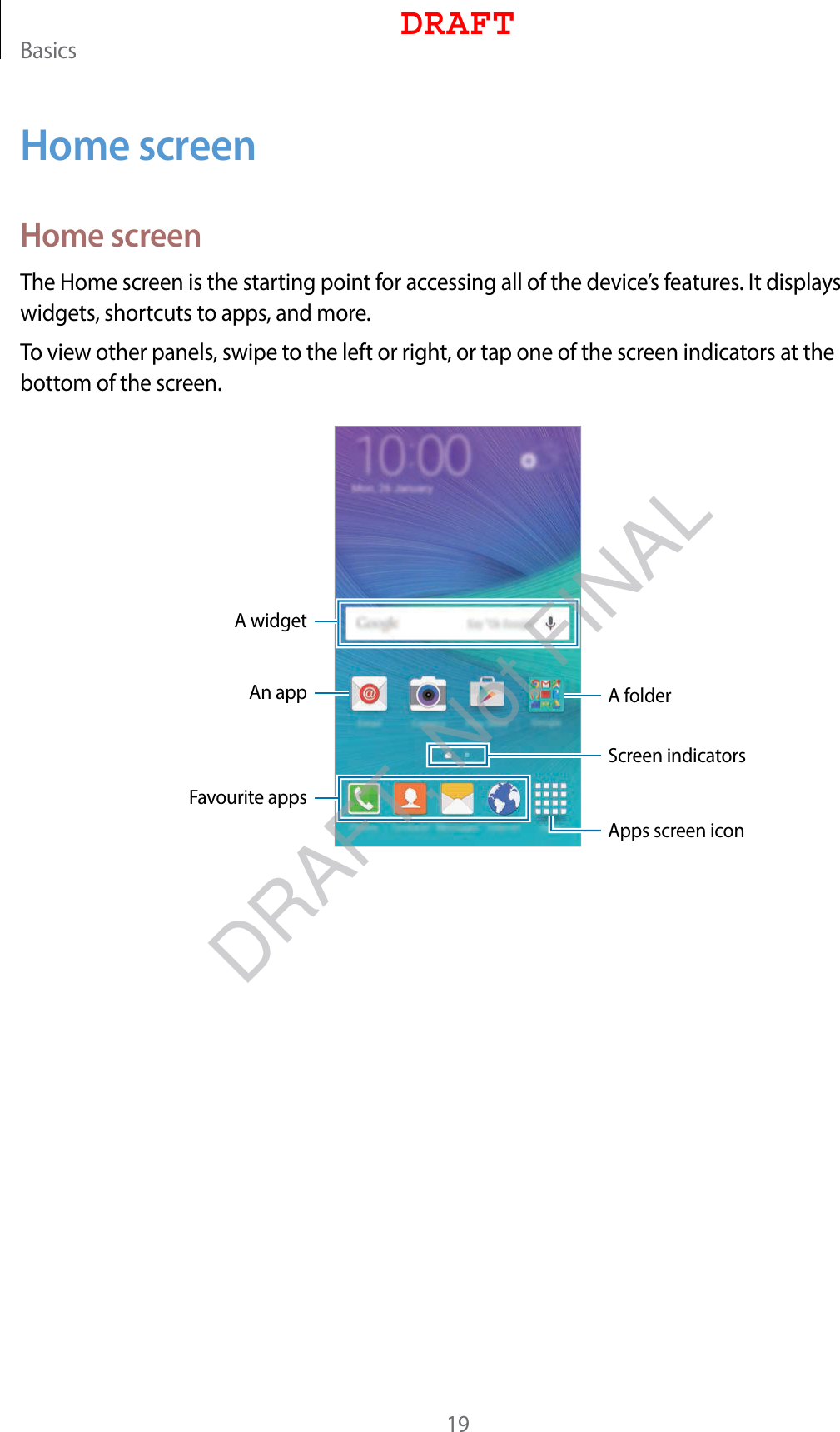 Basics19Home screenHome screenThe Home screen is the starting point for accessing all of the device’s features. It displays widgets, shortcuts to apps, and more.To view other panels, swipe to the left or right, or tap one of the screen indicators at the bottom of the screen.A widgetAn app A folderScreen indicatorsFavourite appsApps screen iconDRAFTDRAFT, Not FINAL