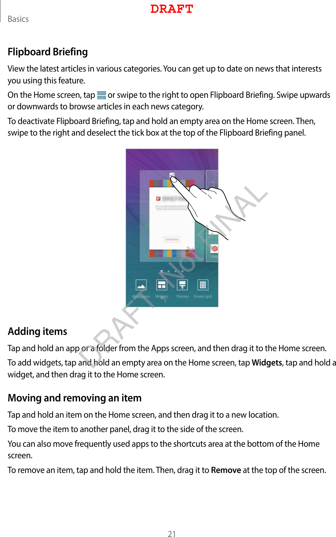 Basics21Flipboard BriefingView the latest articles in various categories. You can get up to date on news that interests you using this feature.On the Home screen, tap   or swipe to the right to open Flipboard Briefing. Swipe upwards or downwards to browse articles in each news category.To deactivate Flipboard Briefing, tap and hold an empty area on the Home screen. Then, swipe to the right and deselect the tick box at the top of the Flipboard Briefing panel.Adding itemsTap and hold an app or a folder from the Apps screen, and then drag it to the Home screen.To add widgets, tap and hold an empty area on the Home screen, tap Widgets, tap and hold a widget, and then drag it to the Home screen.Moving and removing an itemTap and hold an item on the Home screen, and then drag it to a new location.To move the item to another panel, drag it to the side of the screen.You can also move frequently used apps to the shortcuts area at the bottom of the Home screen.To remove an item, tap and hold the item. Then, drag it to Remove at the top of the screen.DRAFTDRAFT, Not FINAL