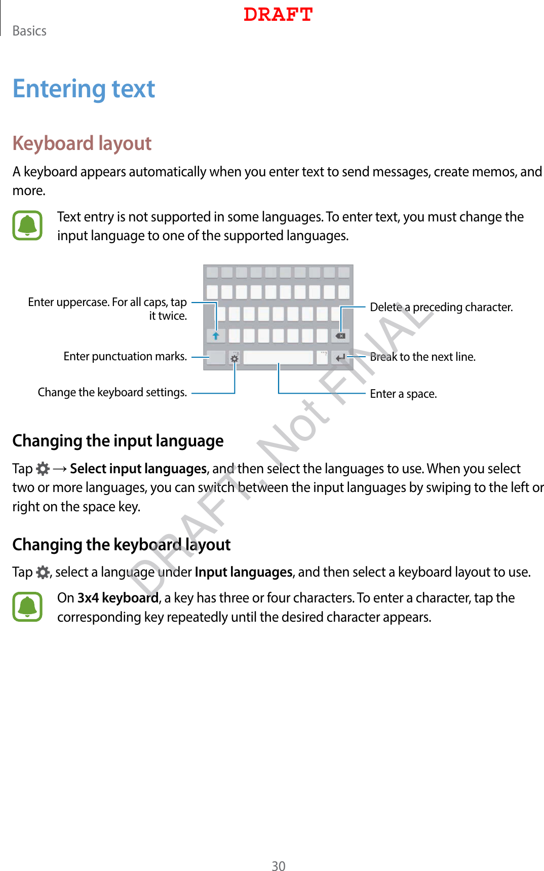 Basics30Entering textKeyboard layoutA keyboard appears automatically when you enter text to send messages, create memos, and more.Text entry is not supported in some languages. To enter text, you must change the input language to one of the supported languages.Break to the next line.Delete a preceding character.Enter punctuation marks.Enter uppercase. For all caps, tap it twice.Change the keyboard settings. Enter a space.Changing the input languageTap   → Select input languages, and then select the languages to use. When you select two or more languages, you can switch between the input languages by swiping to the left or right on the space key.Changing the keyboard layoutTap  , select a language under Input languages, and then select a keyboard layout to use.On 3x4 keyboard, a key has three or four characters. To enter a character, tap the corresponding key repeatedly until the desired character appears.DRAFTDRAFT, Not FINAL