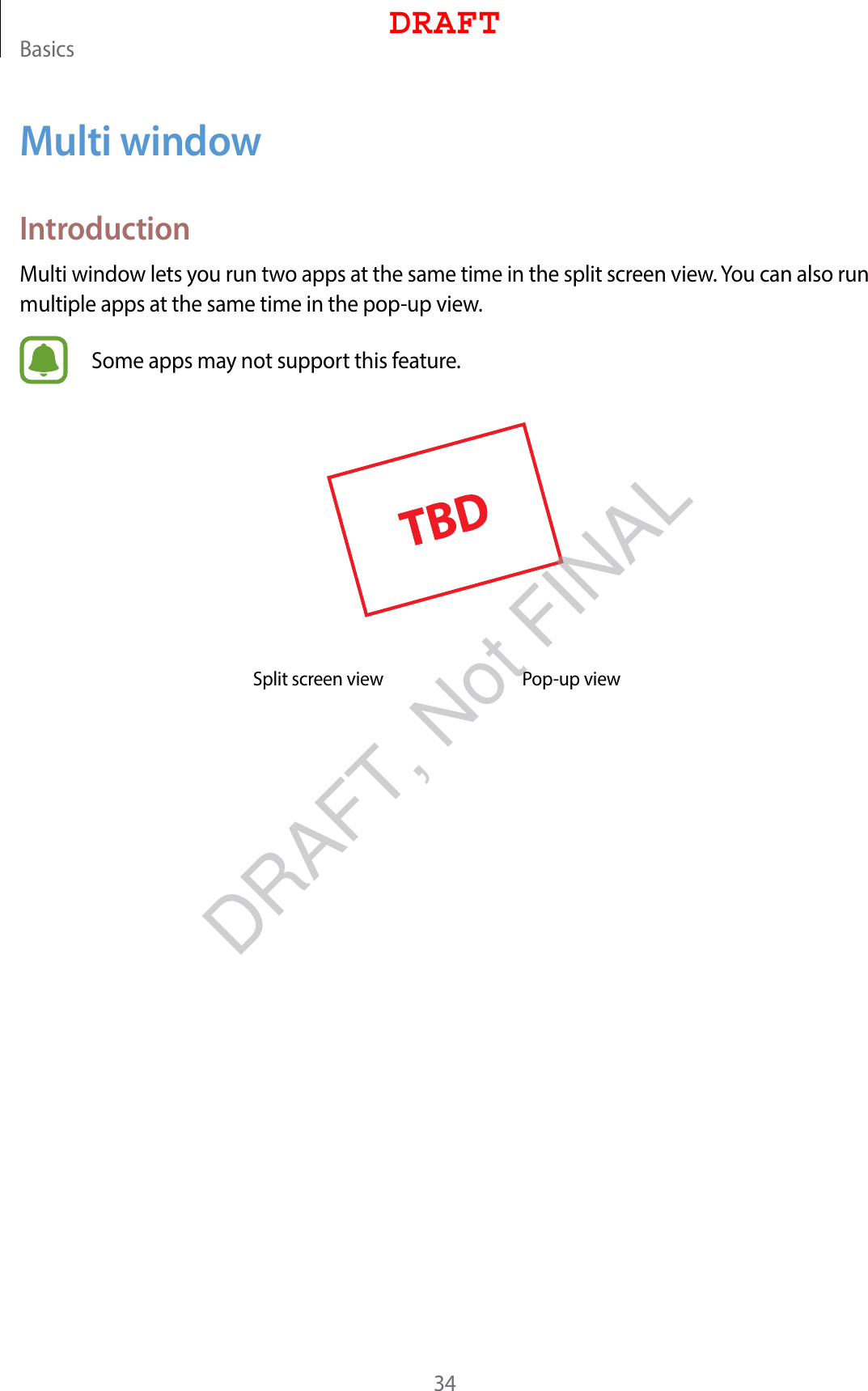 Basics34Multi windowIntroductionMulti window lets you run two apps at the same time in the split screen view. You can also run multiple apps at the same time in the pop-up view.Some apps may not support this feature.Split screen view Pop-up viewDRAFTDRAFT, Not FINAL