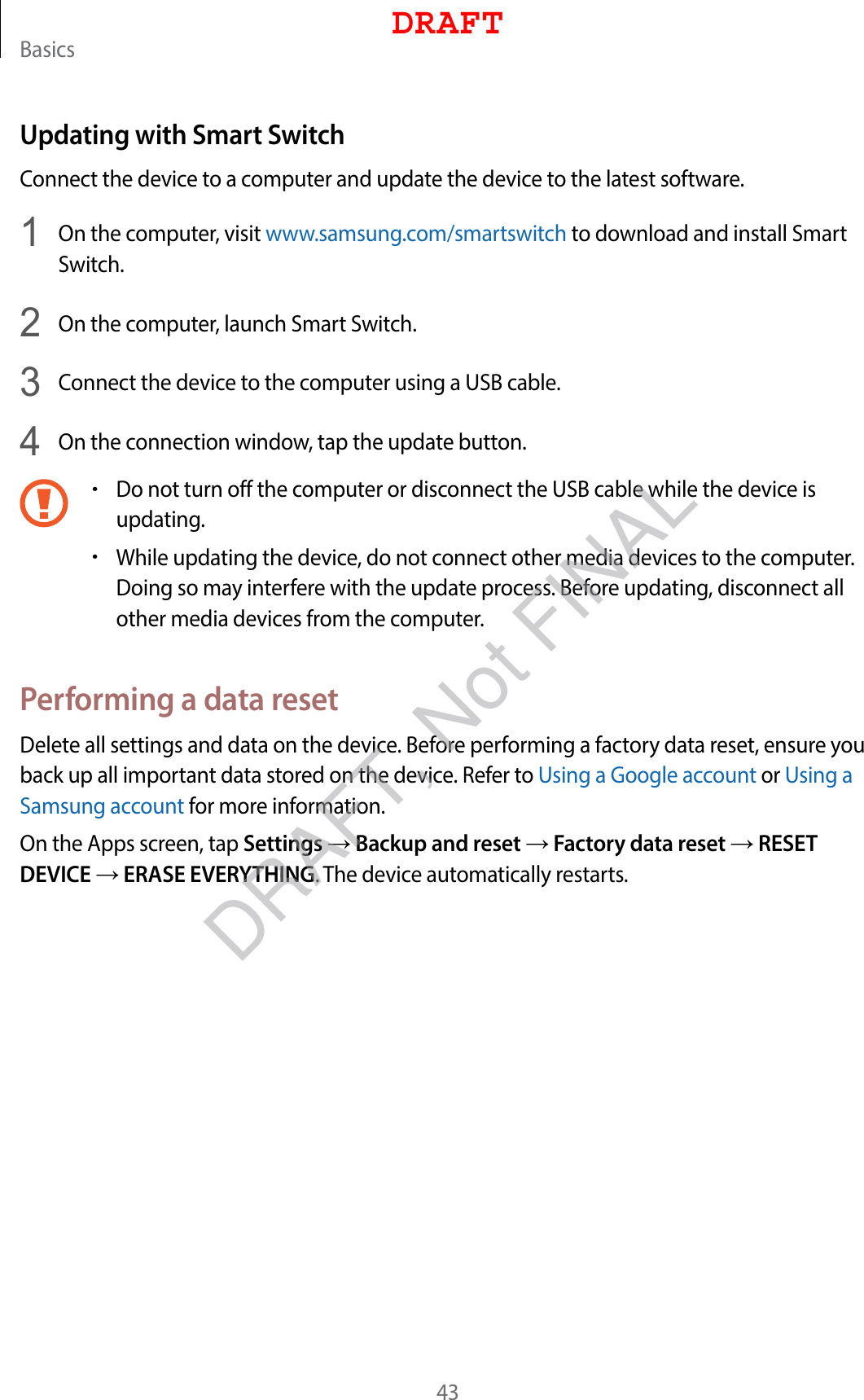 Basics43Updating with Smart SwitchConnect the device to a computer and update the device to the latest software.1  On the computer, visit www.samsung.com/smartswitch to download and install Smart Switch.2  On the computer, launch Smart Switch.3  Connect the device to the computer using a USB cable.4  On the connection window, tap the update button.•Do not turn off the computer or disconnect the USB cable while the device is updating.•While updating the device, do not connect other media devices to the computer. Doing so may interfere with the update process. Before updating, disconnect all other media devices from the computer.Performing a data resetDelete all settings and data on the device. Before performing a factory data reset, ensure you back up all important data stored on the device. Refer to Using a Google account or Using a Samsung account for more information.On the Apps screen, tap Settings → Backup and reset → Factory data reset → RESET DEVICE → ERASE EVERYTHING. The device automatically restarts.DRAFTDRAFT, Not FINAL