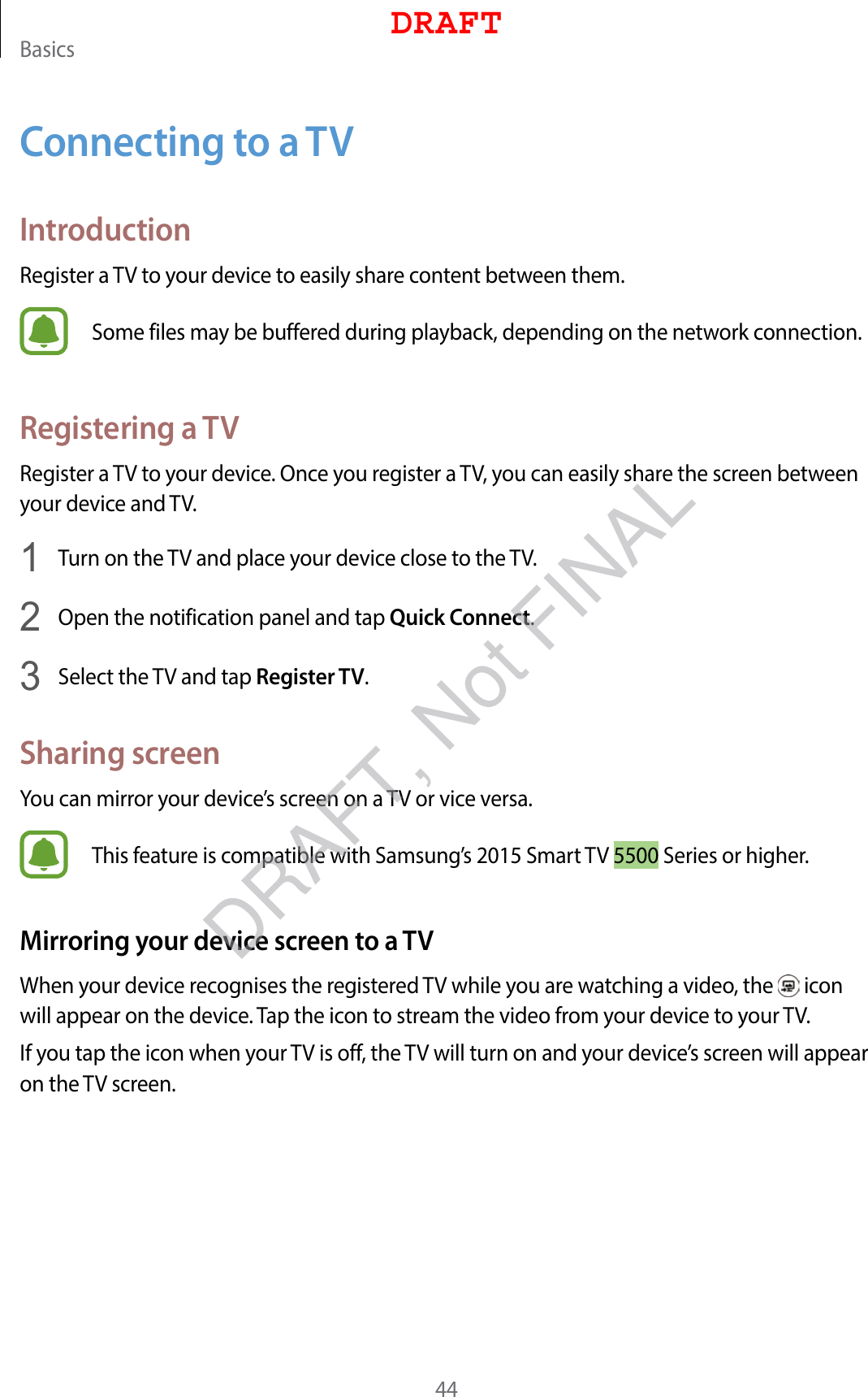 Basics44Connecting to a TVIntroductionRegister a TV to your device to easily share content between them.Some files may be buffered during playback, depending on the network connection.Registering a TVRegister a TV to your device. Once you register a TV, you can easily share the screen between your device and TV.1  Turn on the TV and place your device close to the TV.2  Open the notification panel and tap Quick Connect.3  Select the TV and tap Register TV.Sharing screenYou can mirror your device’s screen on a TV or vice versa.This feature is compatible with Samsung’s 2015 Smart TV 5500 Series or higher.Mirroring your device screen to a TVWhen your device recognises the registered TV while you are watching a video, the   icon will appear on the device. Tap the icon to stream the video from your device to your TV.If you tap the icon when your TV is off, the TV will turn on and your device’s screen will appear on the TV screen.DRAFTDRAFT, Not FINAL