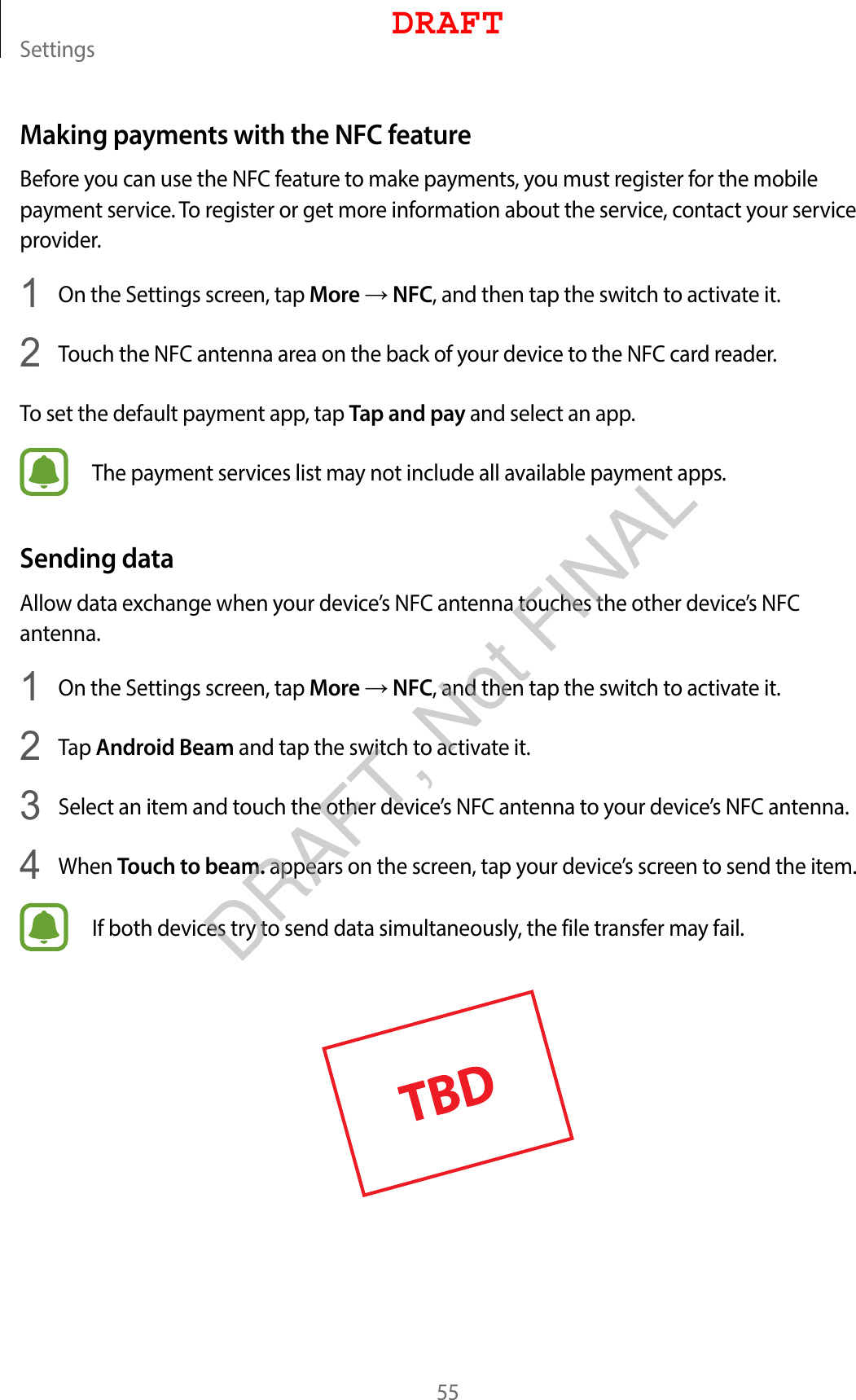 Settings55Making payments with the NFC featureBefore you can use the NFC feature to make payments, you must register for the mobile payment service. To register or get more information about the service, contact your service provider.1  On the Settings screen, tap More → NFC, and then tap the switch to activate it.2  Touch the NFC antenna area on the back of your device to the NFC card reader.To set the default payment app, tap Tap and pay and select an app.The payment services list may not include all available payment apps.Sending dataAllow data exchange when your device’s NFC antenna touches the other device’s NFC antenna.1  On the Settings screen, tap More → NFC, and then tap the switch to activate it.2  Tap Android Beam and tap the switch to activate it.3  Select an item and touch the other device’s NFC antenna to your device’s NFC antenna.4  When Touch to beam. appears on the screen, tap your device’s screen to send the item.If both devices try to send data simultaneously, the file transfer may fail.DRAFTDRAFT, Not FINAL