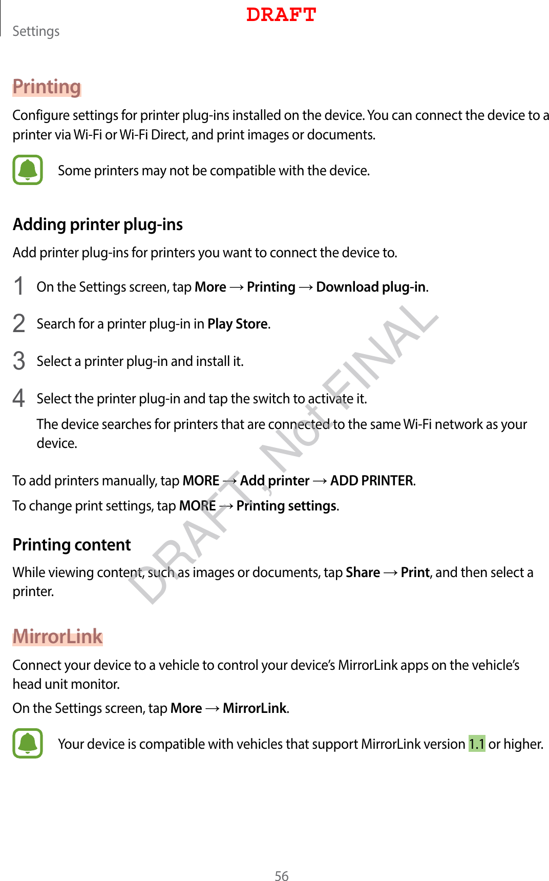 Settings56PrintingConfigure settings for printer plug-ins installed on the device. You can connect the device to a printer via Wi-Fi or Wi-Fi Direct, and print images or documents.Some printers may not be compatible with the device.Adding printer plug-insAdd printer plug-ins for printers you want to connect the device to.1  On the Settings screen, tap More → Printing → Download plug-in.2  Search for a printer plug-in in Play Store.3  Select a printer plug-in and install it.4  Select the printer plug-in and tap the switch to activate it.The device searches for printers that are connected to the same Wi-Fi network as your device.To add printers manually, tap MORE → Add printer → ADD PRINTER.To change print settings, tap MORE → Printing settings.Printing contentWhile viewing content, such as images or documents, tap Share → Print, and then select a printer.MirrorLinkConnect your device to a vehicle to control your device’s MirrorLink apps on the vehicle’s head unit monitor.On the Settings screen, tap More → MirrorLink.Your device is compatible with vehicles that support MirrorLink version 1.1 or higher.DRAFTDRAFT, Not FINAL