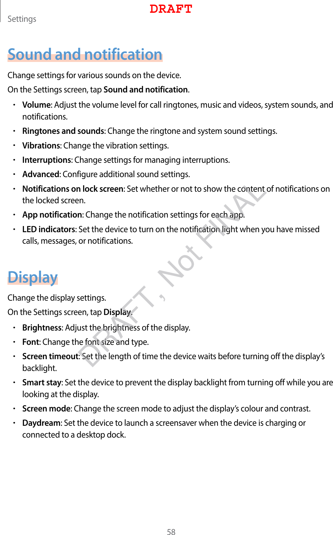 Settings58Sound and notificationChange settings for various sounds on the device.On the Settings screen, tap Sound and notification.•Volume: Adjust the volume level for call ringtones, music and videos, system sounds, and notifications.•Ringtones and sounds: Change the ringtone and system sound settings.•Vibrations: Change the vibration settings.•Interruptions: Change settings for managing interruptions.•Advanced: Configure additional sound settings.•Notifications on lock screen: Set whether or not to show the content of notifications on the locked screen.•App notification: Change the notification settings for each app.•LED indicators: Set the device to turn on the notification light when you have missed calls, messages, or notifications.DisplayChange the display settings.On the Settings screen, tap Display.•Brightness: Adjust the brightness of the display.•Font: Change the font size and type.•Screen timeout: Set the length of time the device waits before turning off the display’s backlight.•Smart stay: Set the device to prevent the display backlight from turning off while you are looking at the display.•Screen mode: Change the screen mode to adjust the display’s colour and contrast.•Daydream: Set the device to launch a screensaver when the device is charging or connected to a desktop dock.DRAFTDRAFT, Not FINAL