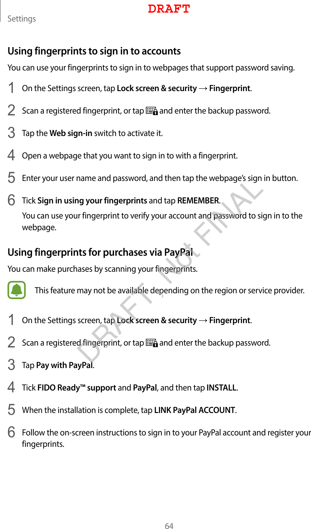 Settings64Using fingerprints to sign in to accountsYou can use your fingerprints to sign in to webpages that support password saving.1  On the Settings screen, tap Lock screen &amp; security → Fingerprint.2  Scan a registered fingerprint, or tap   and enter the backup password.3  Tap the Web sign-in switch to activate it.4  Open a webpage that you want to sign in to with a fingerprint.5  Enter your user name and password, and then tap the webpage’s sign in button.6  Tick Sign in using your fingerprints and tap REMEMBER.You can use your fingerprint to verify your account and password to sign in to the webpage.Using fingerprints for purchases via PayPalYou can make purchases by scanning your fingerprints.This feature may not be available depending on the region or service provider.1  On the Settings screen, tap Lock screen &amp; security → Fingerprint.2  Scan a registered fingerprint, or tap   and enter the backup password.3  Tap Pay with PayPal.4  Tick FIDO Ready™ support and PayPal, and then tap INSTALL.5  When the installation is complete, tap LINK PayPal ACCOUNT.6  Follow the on-screen instructions to sign in to your PayPal account and register your fingerprints.DRAFTDRAFT, Not FINAL