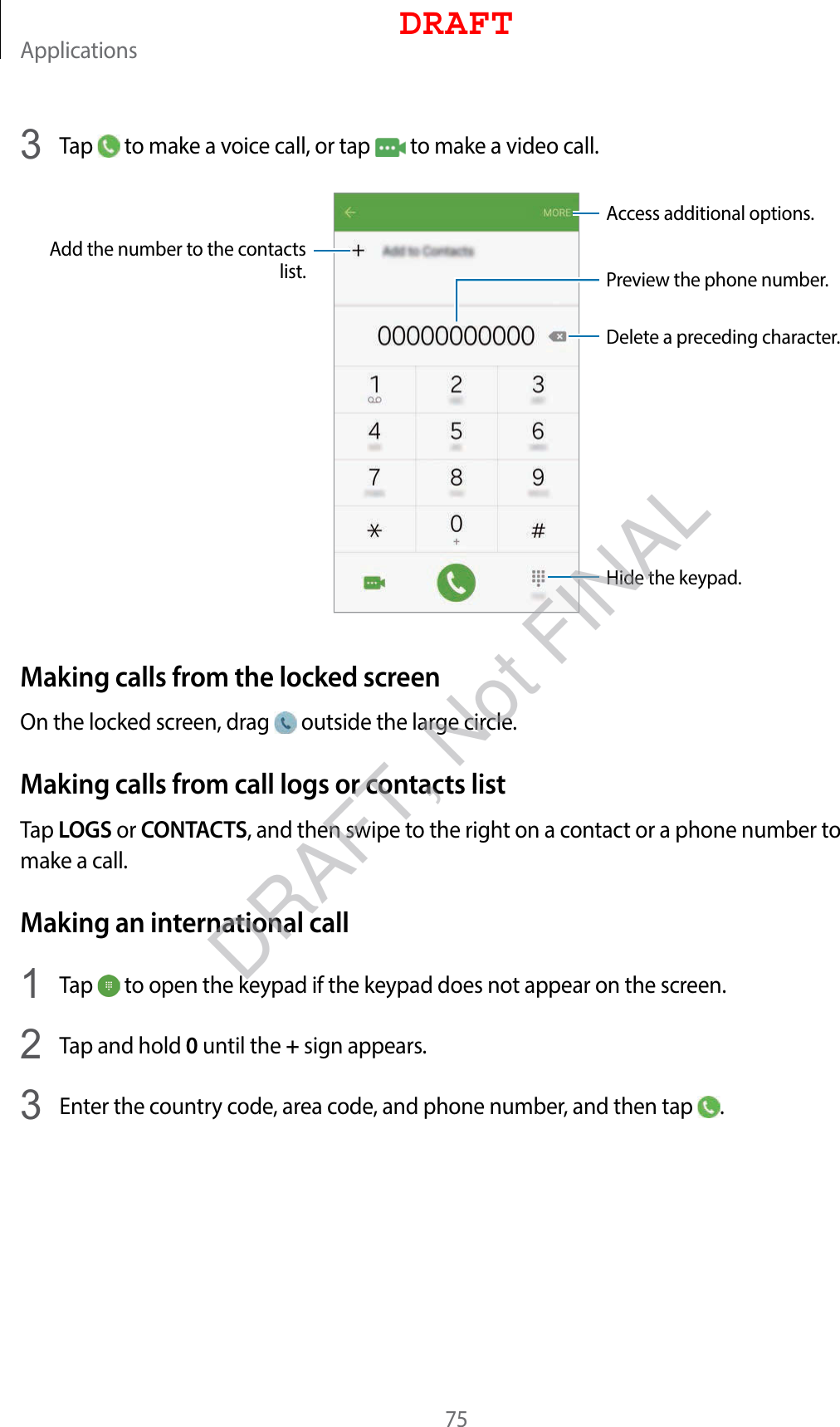 Applications753  Tap   to make a voice call, or tap   to make a video call.Add the number to the contacts list. Preview the phone number.Hide the keypad.Delete a preceding character.Access additional options.Making calls from the locked screenOn the locked screen, drag   outside the large circle.Making calls from call logs or contacts listTap LOGS or CONTACTS, and then swipe to the right on a contact or a phone number to make a call.Making an international call1  Tap   to open the keypad if the keypad does not appear on the screen.2  Tap and hold 0 until the + sign appears.3  Enter the country code, area code, and phone number, and then tap  .DRAFTDRAFT, Not FINAL