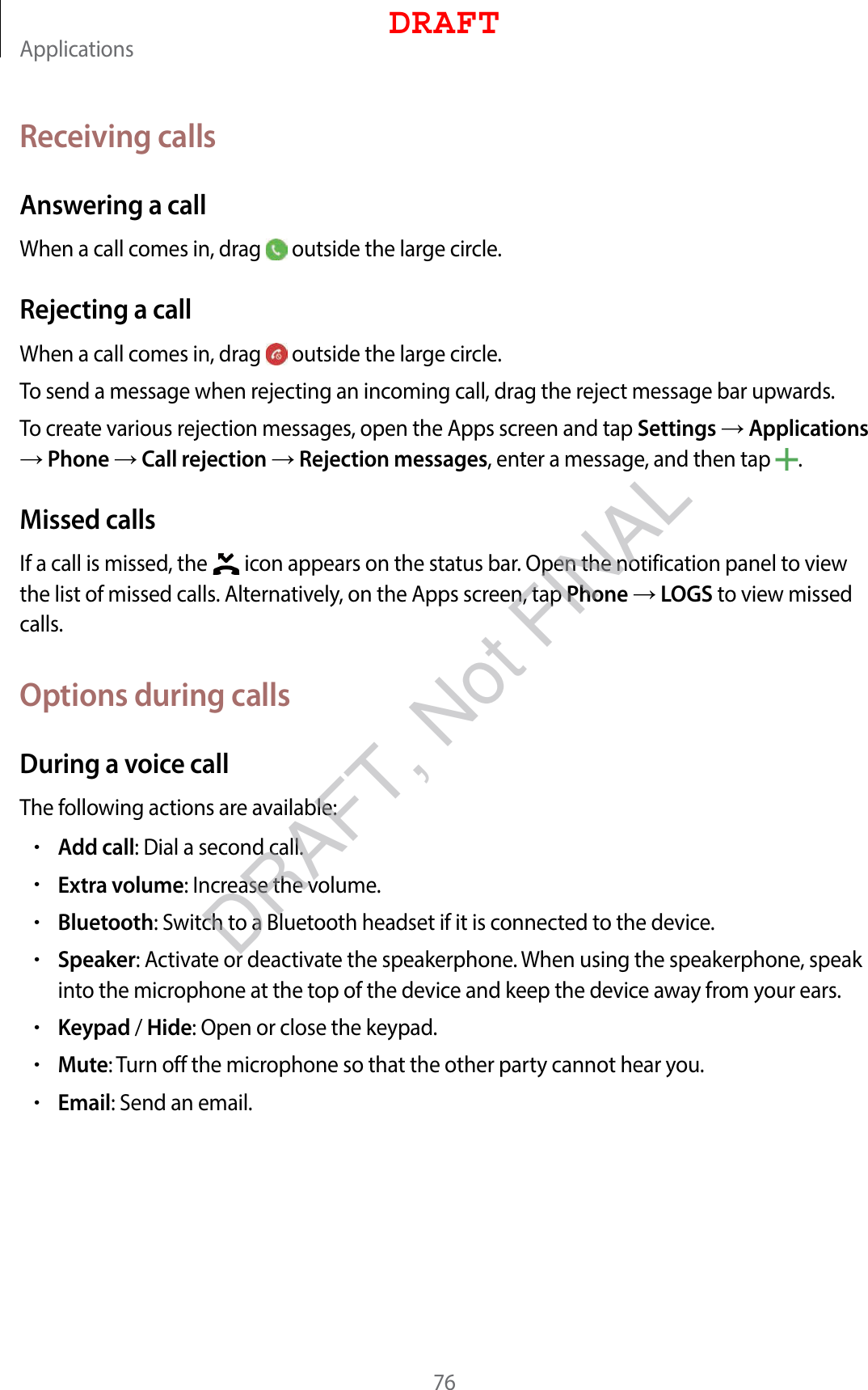 Applications76Receiving callsAnswering a callWhen a call comes in, drag   outside the large circle.Rejecting a callWhen a call comes in, drag   outside the large circle.To send a message when rejecting an incoming call, drag the reject message bar upwards.To create various rejection messages, open the Apps screen and tap Settings  Applications  Phone  Call rejection  Rejection messages, enter a message, and then tap  .Missed callsIf a call is missed, the   icon appears on the status bar. Open the notification panel to view the list of missed calls. Alternatively, on the Apps screen, tap Phone  LOGS to view missed calls.Options during callsDuring a voice callThe following actions are available:•Add call: Dial a second call.•Extra volume: Increase the volume.•Bluetooth: Switch to a Bluetooth headset if it is connected to the device.•Speaker: Activate or deactivate the speakerphone. When using the speakerphone, speak into the microphone at the top of the device and keep the device away from your ears.•Keypad / Hide: Open or close the keypad.•Mute: Turn off the microphone so that the other party cannot hear you.•Email: Send an email.DRAFTDRAFT, Not FINAL