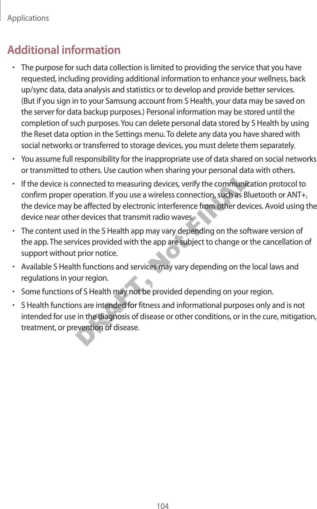 Applications104Additional information•The purpose for such data collection is limited to providing the service that you have requested, including providing additional information to enhance your wellness, back up/sync data, data analysis and statistics or to develop and provide better services. (But if you sign in to your Samsung account from S Health, your data may be saved on the server for data backup purposes.) Personal information may be stored until the completion of such purposes. You can delete personal data stored by S Health by using the Reset data option in the Settings menu. To delete any data you have shared with social networks or transferred to storage devices, you must delete them separately.•You assume full responsibility for the inappropriate use of data shared on social networks or transmitted to others. Use caution when sharing your personal data with others.•If the device is connected to measuring devices, verify the communication protocol to confirm proper operation. If you use a wireless connection, such as Bluetooth or ANT+, the device may be affected by electronic interference from other devices. Avoid using the device near other devices that transmit radio waves.•The content used in the S Health app may vary depending on the software version of the app. The services provided with the app are subject to change or the cancellation of support without prior notice.•Available S Health functions and services may vary depending on the local laws and regulations in your region.•Some functions of S Health may not be provided depending on your region.•S Health functions are intended for fitness and informational purposes only and is not intended for use in the diagnosis of disease or other conditions, or in the cure, mitigation, treatment, or prevention of disease.DRAFT, tions and servicDRAFT, tions of S Health may not be prtions of S Health may not be pre intended for fitness and infe intended for fitness and infor use in the diagnosis of disease or other cor use in the diagnosis of disease or other c, or prevention of disease, or prevention of diseaseNot ary depending on the sofary depending on the sofvided with the app are subjecvided with the app are subjecvices may vvices may vFINALour personal daify the communicaify the communication, such as Bluettion, such as Bluetence from other devicence from other devicves.ves.y depending on the sofy depending on the sof