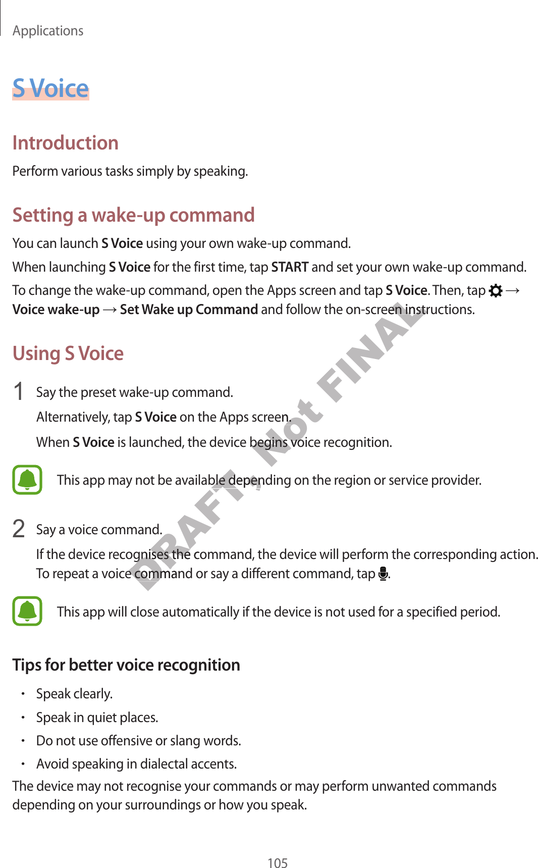 Applications105S VoiceIntroductionPerform various tasks simply by speaking.Setting a wake-up commandYou can launch S Voice using your own wake-up command.When launching S Voice for the first time, tap START and set your own wake-up command.To change the wake-up command, open the Apps screen and tap S Voice. Then, tap   ĺ Voice wake-up ĺ Set Wake up Command and follow the on-screen instructions.Using S Voice1  Say the preset wake-up command.Alternatively, tap S Voice on the Apps screen.When S Voice is launched, the device begins voice recognition.This app may not be available depending on the region or service provider.2  Say a voice command.If the device recognises the command, the device will perform the corresponding action. To repeat a voice command or say a different command, tap  .This app will close automatically if the device is not used for a specified period.Tips for better voice recognition•Speak clearly.•Speak in quiet places.•Do not use offensive or slang words.•Avoid speaking in dialectal accents.The device may not recognise your commands or may perform unwanted commands depending on your surroundings or how you speak.DRAFT, ailable depending on the railable depending on the rommand.ommand.ognises the commandognises the coice command or saoice command or saNot pps screen.een.e begins voice begins voicFINALS Voicw the on-screen instrucw the on-screen instruc