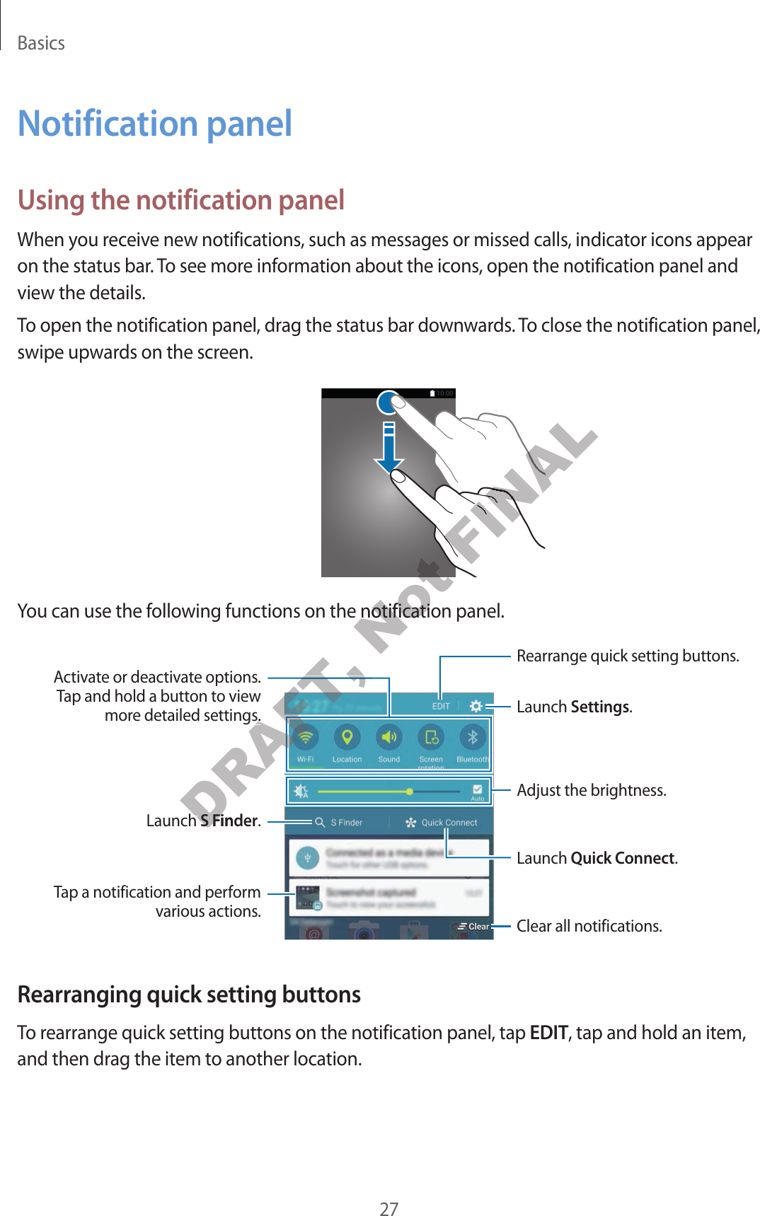 Basics27Notification panelUsing the notification panelWhen you receive new notifications, such as messages or missed calls, indicator icons appear on the status bar. To see more information about the icons, open the notification panel and view the details.To open the notification panel, drag the status bar downwards. To close the notification panel, swipe upwards on the screen.You can use the following functions on the notification panel.Launch Settings.Launch S Finder.Tap a notification and perform various actions. Clear all notifications.Adjust the brightness.Rearrange quick setting buttons.Activate or deactivate options. Tap and hold a button to view more detailed settings.Launch Quick Connect.Rearranging quick setting buttonsTo rearrange quick setting buttons on the notification panel, tap EDIT, tap and hold an item, and then drag the item to another location.DRAFT, DRAFT, DRAFT, DRAFT, Launch Launch S FinderS FinderDRAFT, DRAFT, DRAFT, e detailed settings.e detailed settings.DRAFT, DRAFT, Not Not Not tions on the notification paneltions on the notification panelFINALFINALFINALFINALFINALFINALFINALFINAL