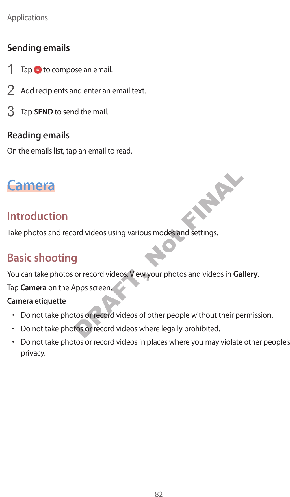 Applications82Sending emails1  Tap   to compose an email.2  Add recipients and enter an email text.3  Tap SEND to send the mail.Reading emailsOn the emails list, tap an email to read.CameraIntroductionTake photos and record videos using various modes and settings.Basic shootingYou can take photos or record videos. View your photos and videos in Gallery.Tap Camera on the Apps screen.Camera etiquette•Do not take photos or record videos of other people without their permission.•Do not take photos or record videos where legally prohibited.•Do not take photos or record videos in places where you may violate other people’s privacy.DRAFT, d videos. View your photd videos. View yeen.een.o not take photos or record videos of other people without their pero not take photos or record videos of other people without their perDRAFT, o not take photos or recoro not take photos or recos or rNot ious modes and settingsious modes and settingsFINALious modes and settingsious modes and settings