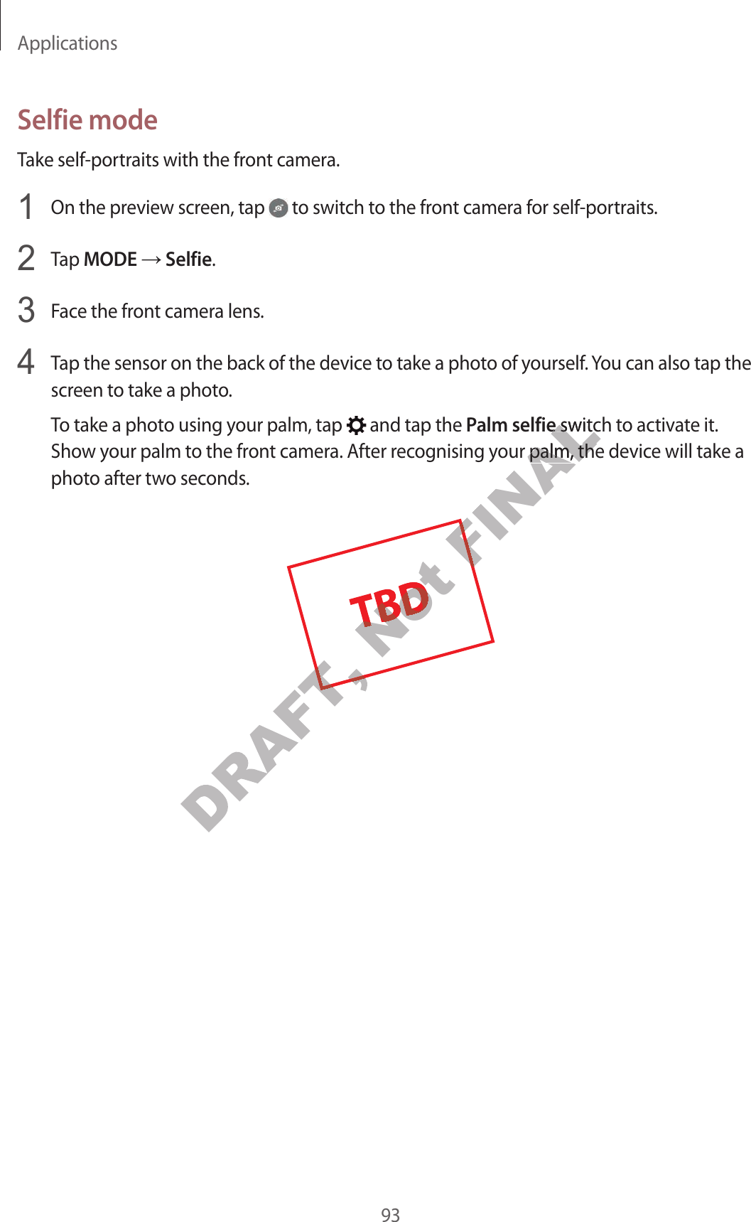 Applications93Selfie modeTake self-portraits with the front camera.1  On the preview screen, tap   to switch to the front camera for self-portraits.2  Tap MODE ĺ Selfie.3  Face the front camera lens.4  Tap the sensor on the back of the device to take a photo of yourself. You can also tap thescreen to take a photo.To take a photo using your palm, tap   and tap the Palm selfie switch to activate it. Show your palm to the front camera. After recognising your palm, the device will take a photo after two seconds.DRAFT, Not Not Not Not FINALalm selfiealm selfie switch t switour palm, the devicour palm, the devicFINAL