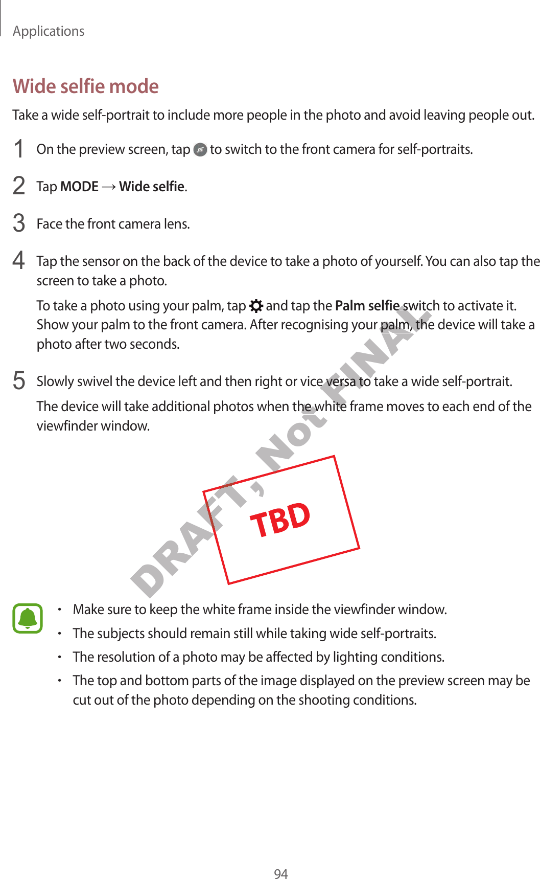 Applications94Wide selfie modeTake a wide self-portrait to include more people in the photo and avoid leaving people out.1  On the preview screen, tap   to switch to the front camera for self-portraits.2  Tap MODE ĺ Wide selfie.3  Face the front camera lens.4  Tap the sensor on the back of the device to take a photo of yourself. You can also tap the screen to take a photo.To take a photo using your palm, tap   and tap the Palm selfie switch to activate it. Show your palm to the front camera. After recognising your palm, the device will take a photo after two seconds.5  Slowly swivel the device left and then right or vice versa to take a wide self-portrait.The device will take additional photos when the white frame moves to each end of the viewfinder window.•Make sure to keep the white frame inside the viewfinder window.•The subjects should remain still while taking wide self-portraits.•The resolution of a photo may be affected by lighting conditions.•The top and bottom parts of the image displayed on the preview screen may be cut out of the photo depending on the shooting conditions.DRAFT, DRAFT, o keep the whitNot os when the whitos when the whitNot FINALalm selfiealm selfie switch t switour palm, the devicour palm, the devict or vice versa to take a wide self-port or vice versa to take a wide self-poros when the white fros when the white fr