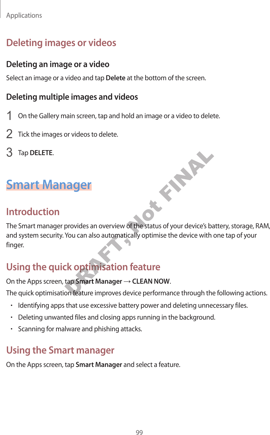 Applications99Deleting images or videosDeleting an image or a videoSelect an image or a video and tap Delete at the bottom of the screen.Deleting multiple images and videos1  On the Gallery main screen, tap and hold an image or a video to delete.2  Tick the images or videos to delete.3  Tap DELETE.Smart ManagerIntroductionThe Smart manager provides an overview of the status of your device’s battery, storage, RAM, and system security. You can also automatically optimise the device with one tap of your finger.Using the quick optimisation featureOn the Apps screen, tap Smart Manager ĺ CLEAN NOW.The quick optimisation feature improves device performance through the following actions.•Identifying apps that use excessive battery power and deleting unnecessary files.•Deleting unwanted files and closing apps running in the background.•Scanning for malware and phishing attacks.Using the Smart managerOn the Apps screen, tap Smart Manager and select a feature.DRAFT, view of the staou can also automatically optimise the devicou can also automatically optimise the devicsing the quick optimisation fsing the quick optimisaeen, tap een, tap DRAFT, Smart MSmart Mtion featurtion feaNot view of the staview of the statically optimise the devictically optimise the devicFINAL