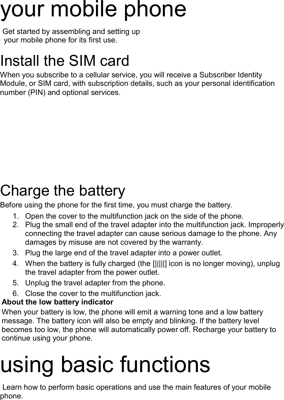 your mobile phone    Get started by assembling and setting up    your mobile phone for its first use.  Install the SIM card When you subscribe to a cellular service, you will receive a Subscriber Identity Module, or SIM card, with subscription details, such as your personal identification number (PIN) and optional services.  Charge the battery Before using the phone for the first time, you must charge the battery. 1. Open the cover to the multifunction jack on the side of the phone. 2. Plug the small end of the travel adapter into the multifunction jack. Improperly connecting the travel adapter can cause serious damage to the phone. Any damages by misuse are not covered by the warranty. 3. Plug the large end of the travel adapter into a power outlet. 4. When the battery is fully charged (the [|||||] icon is no longer moving), unplug the travel adapter from the power outlet. 5. Unplug the travel adapter from the phone. 6. Close the cover to the multifunction jack. About the low battery indicator When your battery is low, the phone will emit a warning tone and a low battery message. The battery icon will also be empty and blinking. If the battery level becomes too low, the phone will automatically power off. Recharge your battery to continue using your phone.  using basic functions  Learn how to perform basic operations and use the main features of your mobile phone.    
