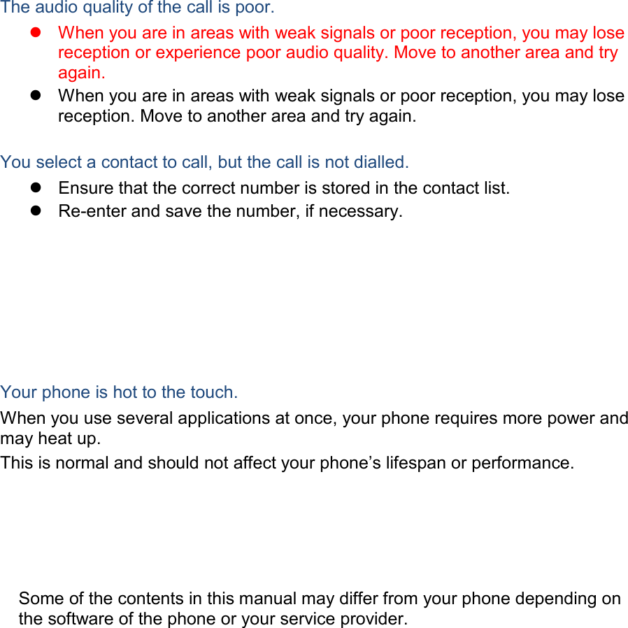  The audio quality of the call is poor.  When you are in areas with weak signals or poor reception, you may lose reception or experience poor audio quality. Move to another area and try again.  When you are in areas with weak signals or poor reception, you may lose reception. Move to another area and try again.  You select a contact to call, but the call is not dialled.  Ensure that the correct number is stored in the contact list.  Re-enter and save the number, if necessary. Your phone is hot to the touch. When you use several applications at once, your phone requires more power and may heat up. This is normal and should not affect your phone’s lifespan or performance.                  Some of the contents in this manual may differ from your phone depending on the software of the phone or your service provider. 