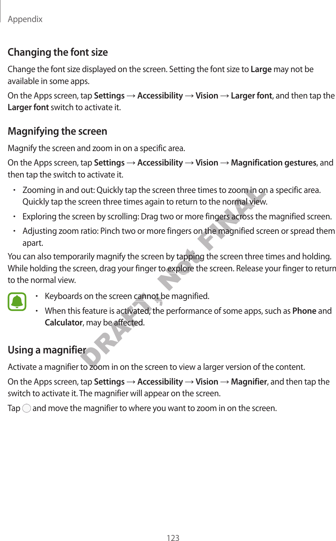 Appendix123Changing the font sizeChange the font size displayed on the screen. Setting the font size to Large may not be available in some apps.On the Apps screen, tap Settings ĺ Accessibility ĺ Vision ĺ Larger font, and then tap the Larger font switch to activate it.Magnifying the screenMagnify the screen and zoom in on a specific area.On the Apps screen, tap Settings ĺ Accessibility ĺ Vision ĺ Magnification gestures, and then tap the switch to activate it.•Zooming in and out: Quickly tap the screen three times to zoom in on a specific area.Quickly tap the screen three times again to return to the normal view.•Exploring the screen by scrolling: Drag two or more fingers across the magnified screen.•Adjusting zoom ratio: Pinch two or more fingers on the magnified screen or spread themapart.You can also temporarily magnify the screen by tapping the screen three times and holding. While holding the screen, drag your finger to explore the screen. Release your finger to return to the normal view.•Keyboards on the screen cannot be magnified.•When this feature is activated, the performance of some apps, such as Phone andCalculator, may be affected.Using a magnifierActivate a magnifier to zoom in on the screen to view a larger version of the content.On the Apps screen, tap Settings ĺ Accessibility ĺ Vision ĺ Magnifier, and then tap the switch to activate it. The magnifier will appear on the screen.Tap   and move the magnifier to where you want to zoom in on the screen.DRAFT, een cannot be mageen cannot be mage is activated, the pere is activated, the perDRAFT, y be affected.y be affectednifiernifiernifier to zoom in on the scrnifier to zoom in on the scrNot een by tapping the scry tapping the scrour finger to explore the scrour finger to explore the scrFINALoom in on a specific aroom in on a specific aro the normal viewo the normal viewe fingers across the mage fingers across the mage fingers on the magnified scre fingers on the mag