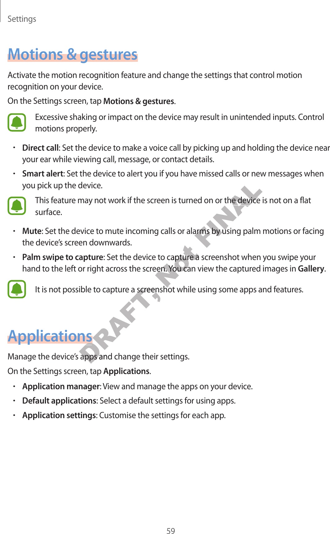 Settings59Motions &amp; gesturesActivate the motion recognition feature and change the settings that control motion recognition on your device.On the Settings screen, tap Motions &amp; gestures.Excessive shaking or impact on the device may result in unintended inputs. Control motions properly.•Direct call: Set the device to make a voice call by picking up and holding the device near your ear while viewing call, message, or contact details.•Smart alert: Set the device to alert you if you have missed calls or new messages when you pick up the device.This feature may not work if the screen is turned on or the device is not on a flat surface.•Mute: Set the device to mute incoming calls or alarms by using palm motions or facing the device’s screen downwards.•Palm swipe to capture: Set the device to capture a screenshot when you swipe your hand to the left or right across the screen. You can view the captured images in Gallery.It is not possible to capture a screenshot while using some apps and features.ApplicationsManage the device’s apps and change their settings.On the Settings screen, tap Applications.•Application manager: View and manage the apps on your device.•Default applications: Select a default settings for using apps.•Application settings: Customise the settings for each app.DRAFT, DRAFT, DRAFT, e a screenshot while using some apps and fe a screenshot while using some apps and ftionstionsApplicationstionstions’s apps and change their settings’s apps and change their settingsNot o capture a scro capture a scross the screen. You can view the captuross the screen. You can view the captureenshot while using some apps and feenshot while using some apps and fFINALned on or the device is not on a flaned on or the device is not on a flaoming calls or alarms by using palm motions or facingoming calls or alarms by using palm motions or facing