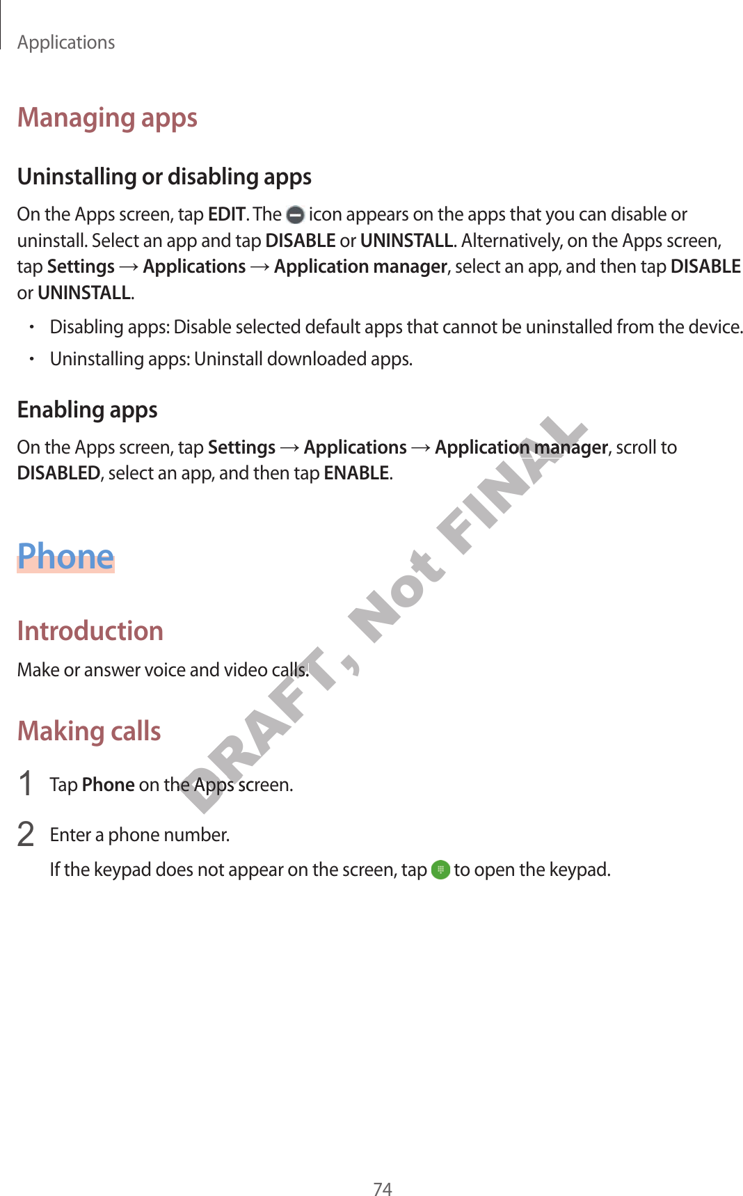 Applications74Managing appsUninstalling or disabling appsOn the Apps screen, tap EDIT. The   icon appears on the apps that you can disable or uninstall. Select an app and tap DISABLE or UNINSTALL. Alternatively, on the Apps screen, tap Settings ĺ Applications ĺ Application manager, select an app, and then tap DISABLE or UNINSTALL.•Disabling apps: Disable selected default apps that cannot be uninstalled from the device.•Uninstalling apps: Uninstall downloaded apps.Enabling appsOn the Apps screen, tap Settings ĺ Applications ĺ Application manager, scroll to DISABLED, select an app, and then tap ENABLE.PhoneIntroductionMake or answer voice and video calls.Making calls1  Tap Phone on the Apps screen.2  Enter a phone number.If the keypad does not appear on the screen, tap   to open the keypad.DRAFT, e and video calls.e and video calls.DRAFT,  on the Apps screen. on the Apps scrNot FINALpplication managertion manager