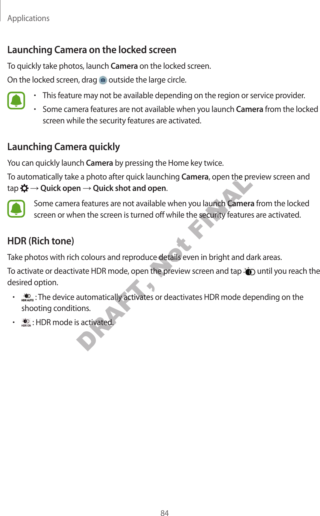 Applications84Launching Camera on the locked screenTo quickly take photos, launch Camera on the locked screen.On the locked screen, drag   outside the large circle.•This feature may not be available depending on the region or service provider.•Some camera features are not available when you launch Camera from the locked screen while the security features are activated.Launching Camera quicklyYou can quickly launch Camera by pressing the Home key twice.To automatically take a photo after quick launching Camera, open the preview screen and tap   ĺ Quick open ĺ Quick shot and open.Some camera features are not available when you launch Camera from the locked screen or when the screen is turned off while the security features are activated.HDR (Rich tone)Take photos with rich colours and reproduce details even in bright and dark areas.To activate or deactivate HDR mode, open the preview screen and tap   until you reach the desired option.• : The device automatically activates or deactivates HDR mode depending on the shooting conditions.• : HDR mode is activated.DRAFT, , open the prtically activates or deactically activat : HDR mode is activated. : HDR mode is activated.Not oduce details evoduce details ev, open the preview scr, open the preview scrFINAL, open the pr, open the prou launch ou launch CamerCamerned off while the security fned off while the security f