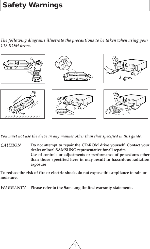 Safety Warnings1The following diagrams illustrate the precautions to be taken when using your CD-ROM drive. You must not use the drive in any manner other than that specified in this guide.To reduce the risk of fire or electric shock, do not expose this appliance to rain ormoisture.CAUTION  Do not attempt to repair the CD-ROM drive yourself. Contact yourdealer or local SAMSUNG representative for all repairs.Use of controls or adjustments or performance of procedures otherthan those specified here in may result in hazardous radiationexposureWARRANTY  Please refer to the Samsung limited warranty statements.