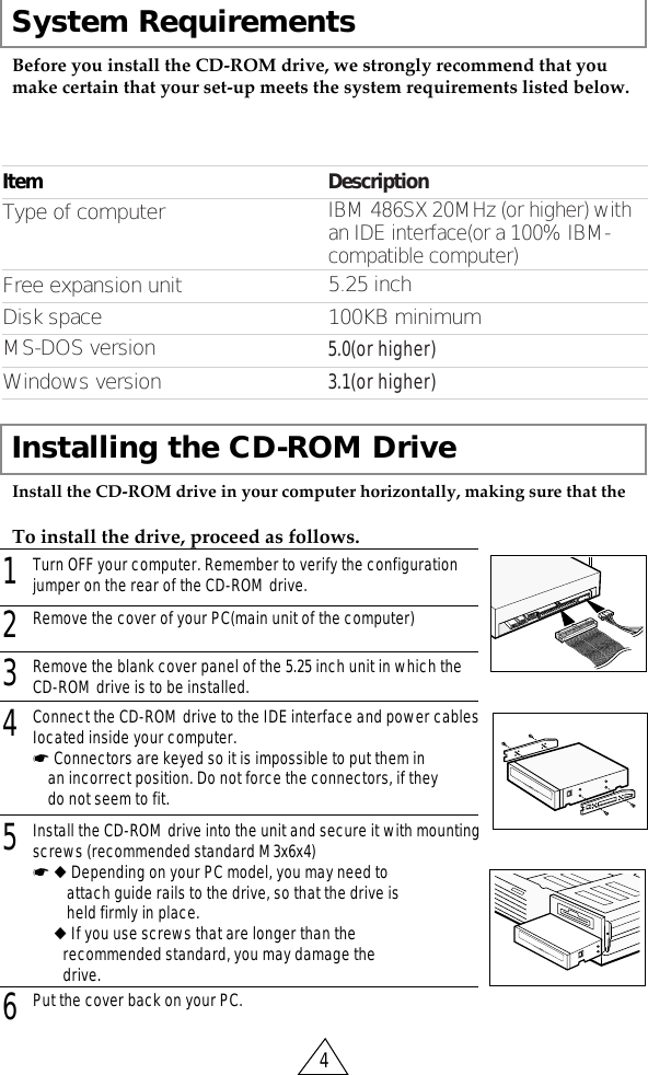 System Requirements41Turn OFF your computer. Remember to verify the configurationjumper on the rear of the CD-ROM drive.2Remove the cover of your PC(main unit of the computer)3Remove the blank cover panel of the 5.25 inch unit in which theCD-ROM drive is to be installed.6Put the cover back on your PC.5Install the CD-ROM drive into the unit and secure it with mountingscrews (recommended standard M3x6x4)☛ ◆ Depending on your PC model, you may need to attach guide rails to the drive, so that the drive is held firmly in place.☛◆ If you use screws that are longer than the recommended standard, you may damage the drive.Before you install the CD-ROM drive, we strongly recommend that youmake certain that your set-up meets the system requirements listed below.Installing the CD-ROM DriveInstall the CD-ROM drive in your computer horizontally, making sure that theTo install the drive, proceed as follows.4Connect the CD-ROM drive to the IDE interface and power cablesIocated inside your computer. ☛ Connectors are keyed so it is impossible to put them in an incorrect position. Do not force the connectors, if they do not seem to fit.ItemWindows versionMS-DOS versionDisk spaceFree expansion unitType of computerDescription3.1(or higher)5.0(or higher)100KB minimum5.25 inchIBM 486SX 20MHz (or higher) with an IDE interface(or a 100% IBM-compatible computer)