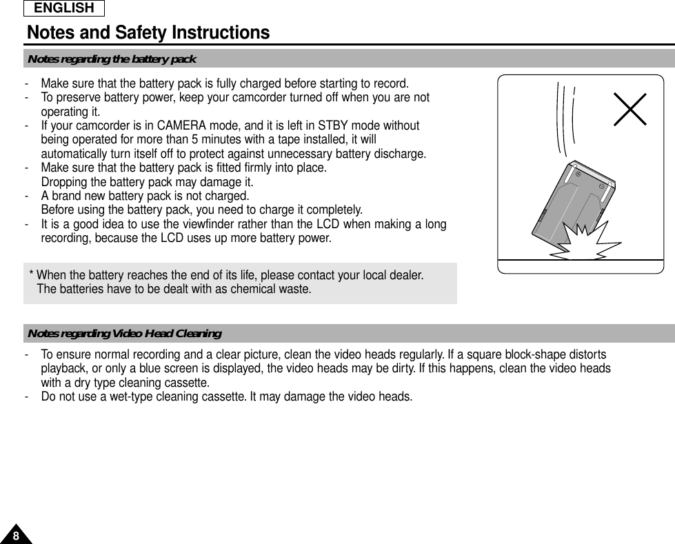 ENGLISHNotes and Safety Instructions88Notes regarding the battery packNotes regarding Video Head Cleaning-  Make sure that the battery pack is fully charged before starting to record.-  To preserve battery power, keep your camcorder turned off when you are notoperating it.-  If your camcorder is in CAMERA mode, and it is left in STBY mode without being operated for more than 5 minutes with a tape installed, it will automatically turn itself off to protect against unnecessary battery discharge.-  Make sure that the battery pack is fitted firmly into place.Dropping the battery pack may damage it.- A brand new battery pack is not charged.Before using the battery pack, you need to charge it completely.- It is a good idea to use the viewfinder rather than the LCD when making a longrecording, because the LCD uses up more battery power.- To ensure normal recording and a clear picture, clean the video heads regularly. If a square block-shape distortsplayback, or only a blue screen is displayed, the video heads may be dirty. If this happens, clean the video heads with a dry type cleaning cassette.-  Do not use a wet-type cleaning cassette. It may damage the video heads.* When the battery reaches the end of its life, please contact your local dealer.The batteries have to be dealt with as chemical waste.