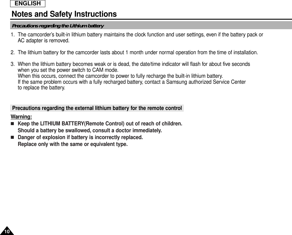 ENGLISHNotes and Safety Instructions1010Precautions regarding the Lithium battery1. The camcorder’s built-in lithium battery maintains the clock function and user settings, even if the battery pack orAC adapter is removed.2. The lithium battery for the camcorder lasts about 1 month under normal operation from the time of installation.3. When the lithium battery becomes weak or is dead, the date/time indicator will flash for about five seconds when you set the power switch to CAM mode.When this occurs, connect the camcorder to power to fully recharge the built-in lithium battery.If the same problem occurs with a fully recharged battery, contact a Samsung authorized Service Center to replace the battery.Precautions regarding the external lithium battery for the remote controlWarning:■Keep the LITHIUM BATTERY(Remote Control) out of reach of children.Should a battery be swallowed, consult a doctor immediately.■Danger of explosion if battery is incorrectly replaced.Replace only with the same or equivalent type.