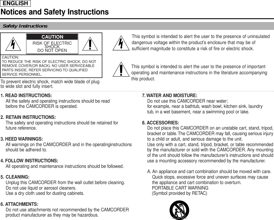 ENGLISHNotices and Safety InstructionsSafety InstructionsRISK OF ELECTRICSHOCKDO NOT OPENCAUTION:TO REDUCE THE RISK OF ELECTRIC SHOCK, DO NOTREMOVE COVER(OR BACK). NO USER SERVICEABLEPARTS INSIDE, REFER SERVICING TO QUALIFIEDSERVICE PERSONNEL.This symbol is intended to alert the user to the presence of uninsulateddangerous voltage within the product’s enclosure that may be ofsufficient magnitude to constitute a risk of fire or electric shock.This symbol is intended to alert the user to the presence of importantoperating and maintenance instructions in the literature accompanyingthis product.To prevent electric shock, match wide blade of plugto wide slot and fully insert.1. READ INSTRUCTIONS:All the safety and operating instructions should be read before the CAMCORDER is operated.2. RETAIN INSTRUCTIONS:The safety and operating instructions should be retained for future reference.3. HEED WARNINGS:All warnings on the CAMCORDER and in the operatinginstructions should be adhered to.4. FOLLOW INSTRUCTIONS:All operating and maintenance instructions should be followed.5. CLEANING:Unplug this CAMCORDER from the wall outlet before cleaning.Do not use liquid or aerosol cleaners.Use a dry cloth used for dusting cabinets.6. ATTACHMENTS:Do not use attachments not recommended by the CAMCORDER product manufacturer as they may be hazardous.7. WATER AND MOISTURE:Do not use this CAMCORDER near water;for example, near a bathtub, wash bowl, kitchen sink, laundry tub, in a wet basement, near a swimming pool or lake.8. ACCESSORIES:Do not place this CAMCORDER on an unstable cart, stand, tripod,bracket or table.The CAMCORDER may fall, causing serious injuryto a child or adult, and serious damage to the unit.Use only with a cart, stand, tripod, bracket, or table recommendedby the manufacturer or sold with the CAMCORDER. Any mountingof the unit should follow the manufacturer’s instructions and shoulduse a mounting accessory recommended by the manufacturer.A. An appliance and cart combination should be moved with care.Quick stops, excessive force and uneven surfaces may cause the appliance and cart combination to overturn.PORTABLE CART WARNING(Symbol provided by RETAC)CAUTION