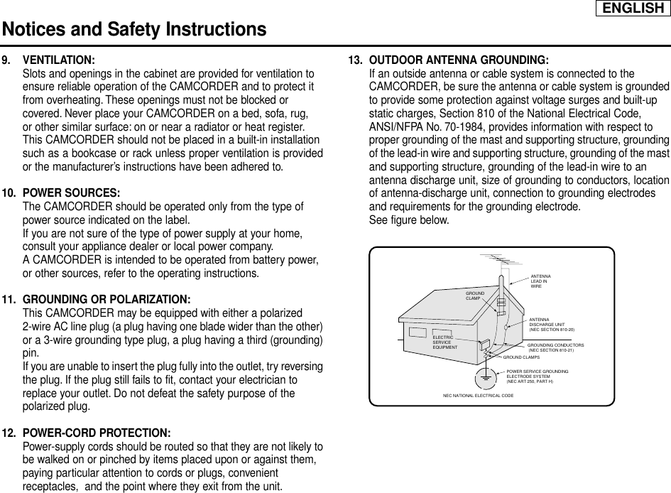 ENGLISHNotices and Safety Instructions9. VENTILATION:Slots and openings in the cabinet are provided for ventilation to ensure reliable operation of the CAMCORDER and to protect it from overheating. These openings must not be blocked or covered. Never place your CAMCORDER on a bed, sofa, rug, or other similar surface: on or near a radiator or heat register.This CAMCORDER should not be placed in a built-in installation such as a bookcase or rack unless proper ventilation is providedor the manufacturer’s instructions have been adhered to.10. POWER SOURCES:The CAMCORDER should be operated only from the type of power source indicated on the label.If you are not sure of the type of power supply at your home, consult your appliance dealer or local power company.A CAMCORDER is intended to be operated from battery power, or other sources, refer to the operating instructions.11. GROUNDING OR POLARIZATION:This CAMCORDER may be equipped with either a polarized 2-wire AC line plug (a plug having one blade wider than the other)or a 3-wire grounding type plug, a plug having a third (grounding)pin.If you are unable to insert the plug fully into the outlet, try reversingthe plug. If the plug still fails to fit, contact your electrician to replace your outlet. Do not defeat the safety purpose of the polarized plug.12. POWER-CORD PROTECTION:Power-supply cords should be routed so that they are not likely tobe walked on or pinched by items placed upon or against them, paying particular attention to cords or plugs, convenient receptacles,  and the point where they exit from the unit.13. OUTDOOR ANTENNA GROUNDING:If an outside antenna or cable system is connected to the CAMCORDER, be sure the antenna or cable system is groundedto provide some protection against voltage surges and built-up static charges, Section 810 of the National Electrical Code, ANSI/NFPA No. 70-1984, provides information with respect to proper grounding of the mast and supporting structure, groundingof the lead-in wire and supporting structure, grounding of the mastand supporting structure, grounding of the lead-in wire to an antenna discharge unit, size of grounding to conductors, locationof antenna-discharge unit, connection to grounding electrodes and requirements for the grounding electrode.See figure below.GROUNDING CONDUCTORS (NEC SECTION 810-21)GROUND CLAMPSPOWER SERVICE GROUNDINGELECTRODE SYSTEM(NEC ART 250, PART H)NEC NATIONAL ELECTRICAL CODEELECTRICSERVICEEQUIPMENTGROUNDCLAMPANTENNALEAD INWIREANTENNADISCHARGE UNIT(NEC SECTION 810-20)