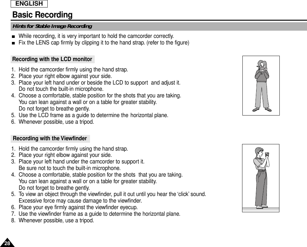 ENGLISHBasic Recording28Hints for Stable Image RecordingWhile recording, it is very important to hold the camcorder correctly.Fix the LENS cap firmly by clipping it to the hand strap. (refer to the figure) Recording with the LCD monitor1. Hold the camcorder firmly using the hand strap.2. Place your right elbow against your side.3. Place your left hand under or beside the LCD to support  and adjust it.Do not touch the built-in microphone.4. Choose a comfortable, stable position for the shots that you are taking.You can lean against a wall or on a table for greater stability.Do not forget to breathe gently.5. Use the LCD frame as a guide to determine the horizontal plane.6. Whenever possible, use a tripod.Recording with the Viewfinder1. Hold the camcorder firmly using the hand strap.2. Place your right elbow against your side.3. Place your left hand under the camcorder to support it.Be sure not to touch the built-in microphone.4. Choose a comfortable, stable position for the shots  that you are taking.You can lean against a wall or on a table for greater stability.Do not forget to breathe gently.5. To view an object through the viewfinder, pull it out until you hear the ‘click’ sound.Excessive force may cause damage to the viewfinder.6. Place your eye firmly against the viewfinder eyecup.7. Use the viewfinder frame as a guide to determine the horizontal plane.8. Whenever possible, use a tripod.