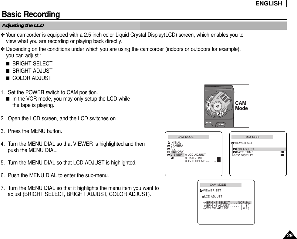 ENGLISHBasic Recording29Adjusting the LCD✤Your camcorder is equipped with a 2.5 inch color Liquid Crystal Display(LCD) screen, which enables you toview what you are recording or playing back directly.✤Depending on the conditions under which you are using the camcorder (indoors or outdoors for example),you can adjust ;■BRIGHT SELECT■BRIGHT ADJUST■COLOR ADJUST1. Set the POWER switch to CAM position.■In the VCR mode, you may only setup the LCD while the tape is playing.2. Open the LCD screen, and the LCD switches on.3. Press the MENU button.4. Turn the MENU DIAL so that VIEWER is highlighted and then push the MENU DIAL.5. Turn the MENU DIAL so that LCD ADJUST is highlighted.6. Push the MENU DIAL to enter the sub-menu.7. Turn the MENU DIAL so that it highlights the menu item you want to adjust (BRIGHT SELECT, BRIGHT ADJUST, COLOR ADJUST).CAM  MODEVIEWER SETLCD ADJUSTDATE / TIMETV DISPLAYCAM  MODEINITIALLCD ADJUSTDATE/TIMETV DISPLAYCAMERAA/VMEMORYVIEWERCAM  MODELCD ADJUSTVIEWER SETBRIGHT SELECT . . . . NORMALBRIGHT ADJUST . . . . . . [ 1 8 ]COLOR ADJUST . . . . . .  [ 0 4 ]M.RECM.PLAYCAMMode