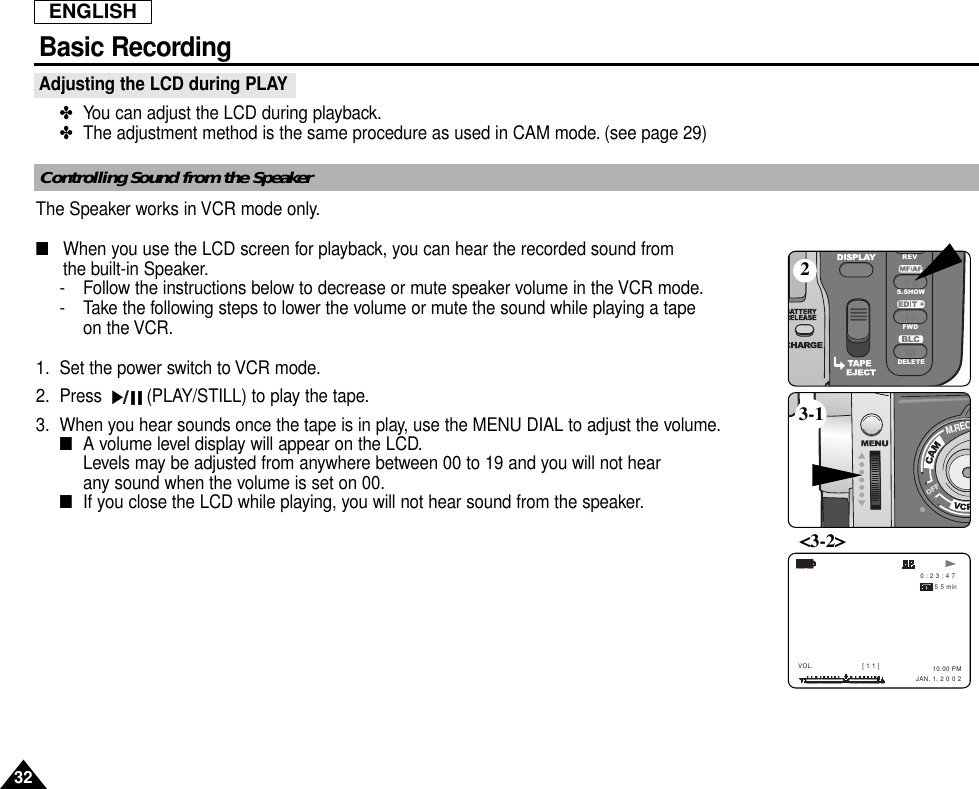 ENGLISH32Basic RecordingAdjusting the LCD during PLAY✤  You can adjust the LCD during playback.✤  The adjustment method is the same procedure as used in CAM mode. (see page 29) The Speaker works in VCR mode only.■   When you use the LCD screen for playback, you can hear the recorded sound from the built-in Speaker.- Follow the instructions below to decrease or mute speaker volume in the VCR mode.- Take the following steps to lower the volume or mute the sound while playing a tape on the VCR.1. Set the power switch to VCR mode.2. Press  (PLAY/STILL) to play the tape.3. When you hear sounds once the tape is in play, use the MENU DIAL to adjust the volume.■  A volume level display will appear on the LCD.Levels may be adjusted from anywhere between 00 to 19 and you will not hear any sound when the volume is set on 00.■  If you close the LCD while playing, you will not hear sound from the speaker.REVS.SHOWFWDDELETEM.REC     0 : 2 3 : 4 7 5 5 min10:00 PM  JAN. 1, 2 0 0 2VOL.  [ 1 1 ]23-1&lt;3-2&gt;Notes regarding the rotation of the LCD screenControlling Sound from the Speaker
