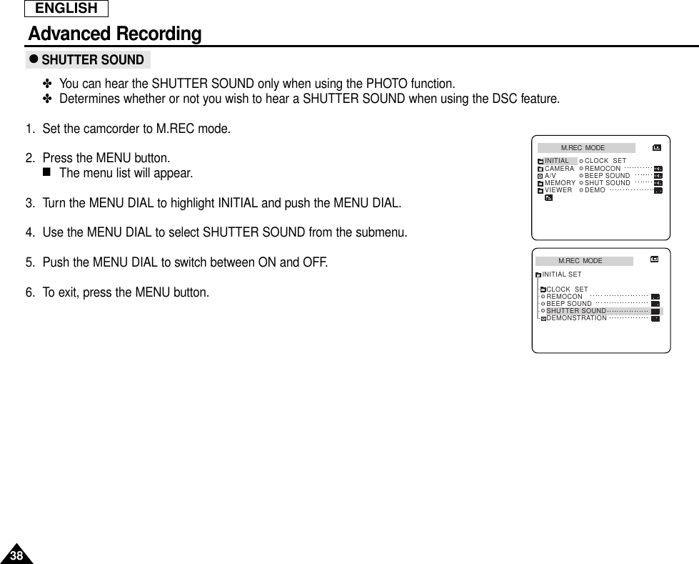 ENGLISH38Advanced Recording● SHUTTER SOUND✤You can hear the SHUTTER SOUND only when using the PHOTO function.✤Determines whether or not you wish to hear a SHUTTER SOUND when using the DSC feature.1. Set the camcorder to M.REC mode.2. Press the MENU button.■The menu list will appear.3. Turn the MENU DIAL to highlight INITIAL and push the MENU DIAL.4. Use the MENU DIAL to select SHUTTER SOUND from the submenu.5. Push the MENU DIAL to switch between ON and OFF.6. To exit, press the MENU button.M.REC  MODEINITIAL CLOCK  SETREMOCONBEEP SOUNDSHUT SOUNDDEMOCAMERAA/VMEMORYVIEWERM.REC  MODEINITIAL SETCLOCK  SETREMOCONBEEP SOUNDSHUTTER SOUNDDEMONSTRATION