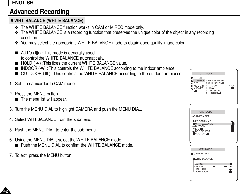 ENGLISHAdvanced Recording42● WHT. BALANCE (WHITE BALANCE)✤The WHITE BALANCE function works in CAM or M.REC mode only.✤The WHITE BALANCE is a recording function that preserves the unique color of the object in any recordingcondition.✤You may select the appropriate WHITE BALANCE mode to obtain good quality image color.■AUTO ( ) : This mode is generally used to control the WHITE BALANCE automatically.■HOLD ( ) :This fixes the current WHITE BALANCE value.■INDOOR ( ) : This controls the WHITE BALANCE according to the indoor ambience.■OUTDOOR ( ) : This controls the WHITE BALANCE according to the outdoor ambience.1. Set the camcorder to CAM mode.2. Press the MENU button.■The menu list will appear.3. Turn the MENU DIAL to highlight CAMERA and push the MENU DIAL.4. Select WHT.BALANCE from the submenu.5. Push the MENU DIAL to enter the sub-menu.6. Using the MENU DIAL, select the WHITE BALANCE mode.■Push the MENU DIAL to confirm the WHITE BALANCE mode.7. To exit, press the MENU button.CAM  MODEPROGRAM AEWHT. BALANCED. ZOOMEISDSE SELECTCUSTOMCAMERA SETCAM  MODEINITIAL PROGRAM AEWHT. BALANCED.ZOOM 480xEISDSE SELECTCUSTOMCAMERAA/VMEMORYVIEWERCAM  MODEAUTOHOLDWHT. BALANCEINDOOROUTDOORCAMERA SET