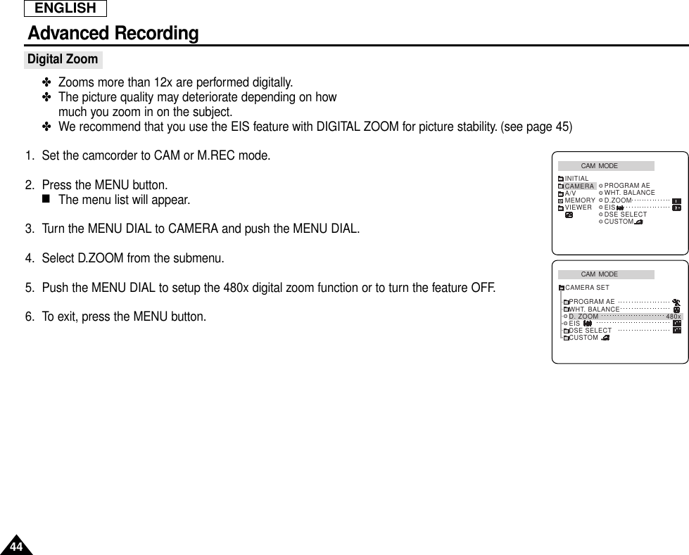 ENGLISHAdvanced Recording44Digital Zoom✤Zooms more than 12x are performed digitally.✤The picture quality may deteriorate depending on how much you zoom in on the subject.✤We recommend that you use the EIS feature with DIGITAL ZOOM for picture stability. (see page 45)1. Set the camcorder to CAM or M.REC mode.2. Press the MENU button.■The menu list will appear.3. Turn the MENU DIAL to CAMERA and push the MENU DIAL.4. Select D.ZOOM from the submenu.5. Push the MENU DIAL to setup the 480x digital zoom function or to turn the feature OFF.6. To exit, press the MENU button.CAM  MODEPROGRAM AEWHT. BALANCED. ZOOM 480xEISDSE SELECTCUSTOMCAMERA SETCAM  MODEINITIAL PROGRAM AEWHT. BALANCED.ZOOMEISDSE SELECTCUSTOMCAMERAA/VMEMORYVIEWER